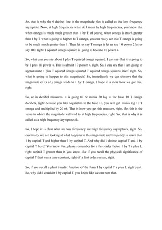 So, that is why the 0 decibel line in the magnitude plot is called as the low frequency
asymptote. Now, at high frequencies what do I mean by high frequencies, you know like
when omega is much much greater than 1 by T; of course, when omega is much greater
than 1 by T what is going to happen to T omega, you can really see that T omega is going
to be much much greater than 1. Then let us say T omega is let us say 10 power 2 let us
say 100, right T squared omega squared is going to become 10 power 4.
So, what can you say about 1 plus T squared omega squared. I can say that it is going to
be 1 plus 10 power 4. That is almost 10 power 4, right. So, I can say that I am going to
approximate 1 plus T squared omega squared T squared omega squared itself, right. So,
what is going to happen to this magnitude? So, immediately we can observe that the
magnitude of G of j omega tends to 1 by T omega, I hope it is clear how we got this,
right
So, or in decibel measures, it is going to be minus 20 log to the base 10 T omega
decibels, right because you take logarithm to the base 10, you will get minus log 10 T
omega and multiplied by 20 ok. That is how you get this measure, right. So, this is the
value to which the magnitude will tend to at high frequencies, right. So, that is why it is
called as a high frequency asymptote ok.
So, I hope it is clear what are low frequency and high frequency asymptotes, right. So,
essentially we are looking at what happens to this magnitude and frequency is lower than
1 by capital T and higher than 1 by capital T. And why did I choose capital T and 1 by
capital T here? You know like, please remember for a first order factor 1 by T s plus 1,
right capital T greater than 0, you know like if you recall the physical significance of
capital T that was a time constant, right of a first order system, right.
So, if you recall a plant transfer function of the form 1 by capital T s plus 1, right yeah.
So, why did I consider 1 by capital T, you know like we can note that.
 
