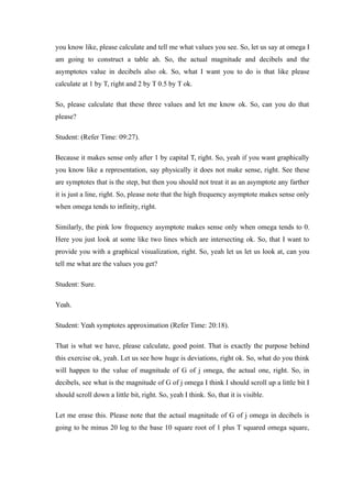 you know like, please calculate and tell me what values you see. So, let us say at omega I
am going to construct a table ah. So, the actual magnitude and decibels and the
asymptotes value in decibels also ok. So, what I want you to do is that like please
calculate at 1 by T, right and 2 by T 0.5 by T ok.
So, please calculate that these three values and let me know ok. So, can you do that
please?
Student: (Refer Time: 09:27).
Because it makes sense only after 1 by capital T, right. So, yeah if you want graphically
you know like a representation, say physically it does not make sense, right. See these
are symptotes that is the step, but then you should not treat it as an asymptote any farther
it is just a line, right. So, please note that the high frequency asymptote makes sense only
when omega tends to infinity, right.
Similarly, the pink low frequency asymptote makes sense only when omega tends to 0.
Here you just look at some like two lines which are intersecting ok. So, that I want to
provide you with a graphical visualization, right. So, yeah let us let us look at, can you
tell me what are the values you get?
Student: Sure.
Yeah.
Student: Yeah symptotes approximation (Refer Time: 20:18).
That is what we have, please calculate, good point. That is exactly the purpose behind
this exercise ok, yeah. Let us see how huge is deviations, right ok. So, what do you think
will happen to the value of magnitude of G of j omega, the actual one, right. So, in
decibels, see what is the magnitude of G of j omega I think I should scroll up a little bit I
should scroll down a little bit, right. So, yeah I think. So, that it is visible.
Let me erase this. Please note that the actual magnitude of G of j omega in decibels is
going to be minus 20 log to the base 10 square root of 1 plus T squared omega square,
 