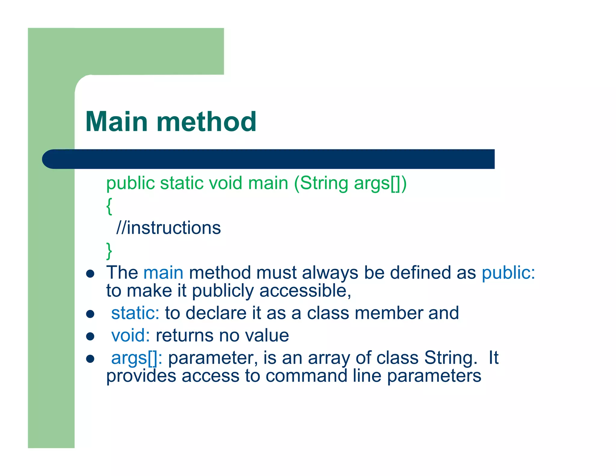 Main method
public static void main (String args[])
{
//instructions
}
 The main method must always be defined as public:
to make it publicly accessible,
 static: to declare it as a class member and
 void: returns no value
 args[]: parameter, is an array of class String. It
provides access to command line parameters
 