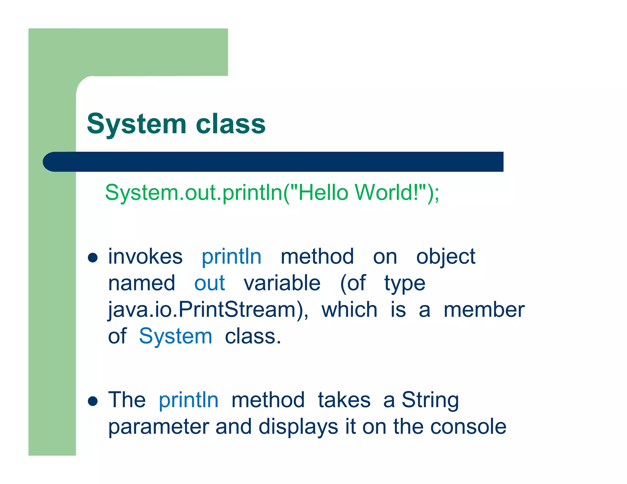 System class
System.out.println("Hello World!");
 invokes println method on object
named out variable (of type
java.io.PrintStream), which is a member
of System class.
 The println method takes a String
parameter and displays it on the console
 