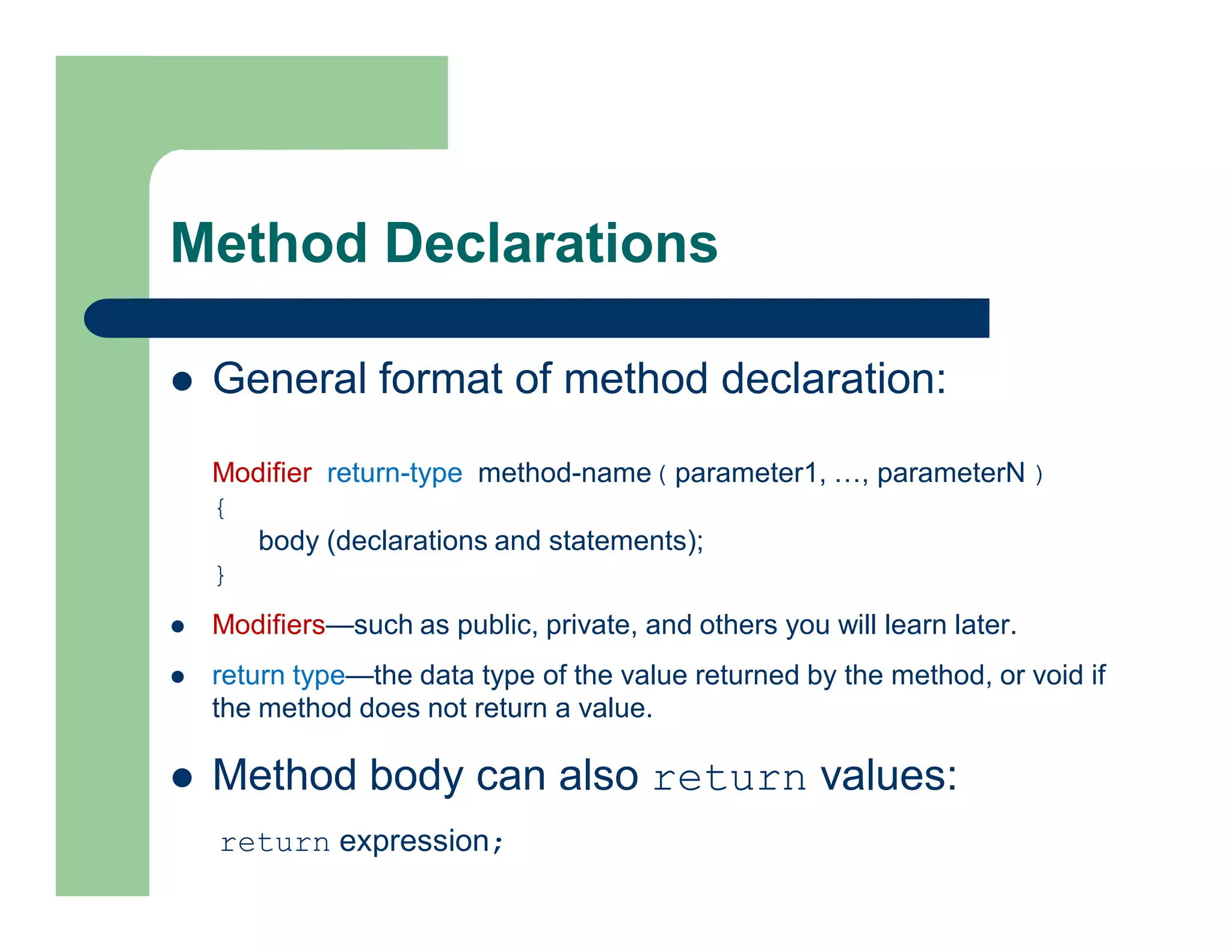 Method Declarations
 General format of method declaration:
Modifier return-type method-name( parameter1, …, parameterN )
{
body (declarations and statements);
}
 Modifiers—such as public, private, and others you will learn later.
 return type—the data type of the value returned by the method, or void if
the method does not return a value.
 Method body can also return values:
return expression;
 
