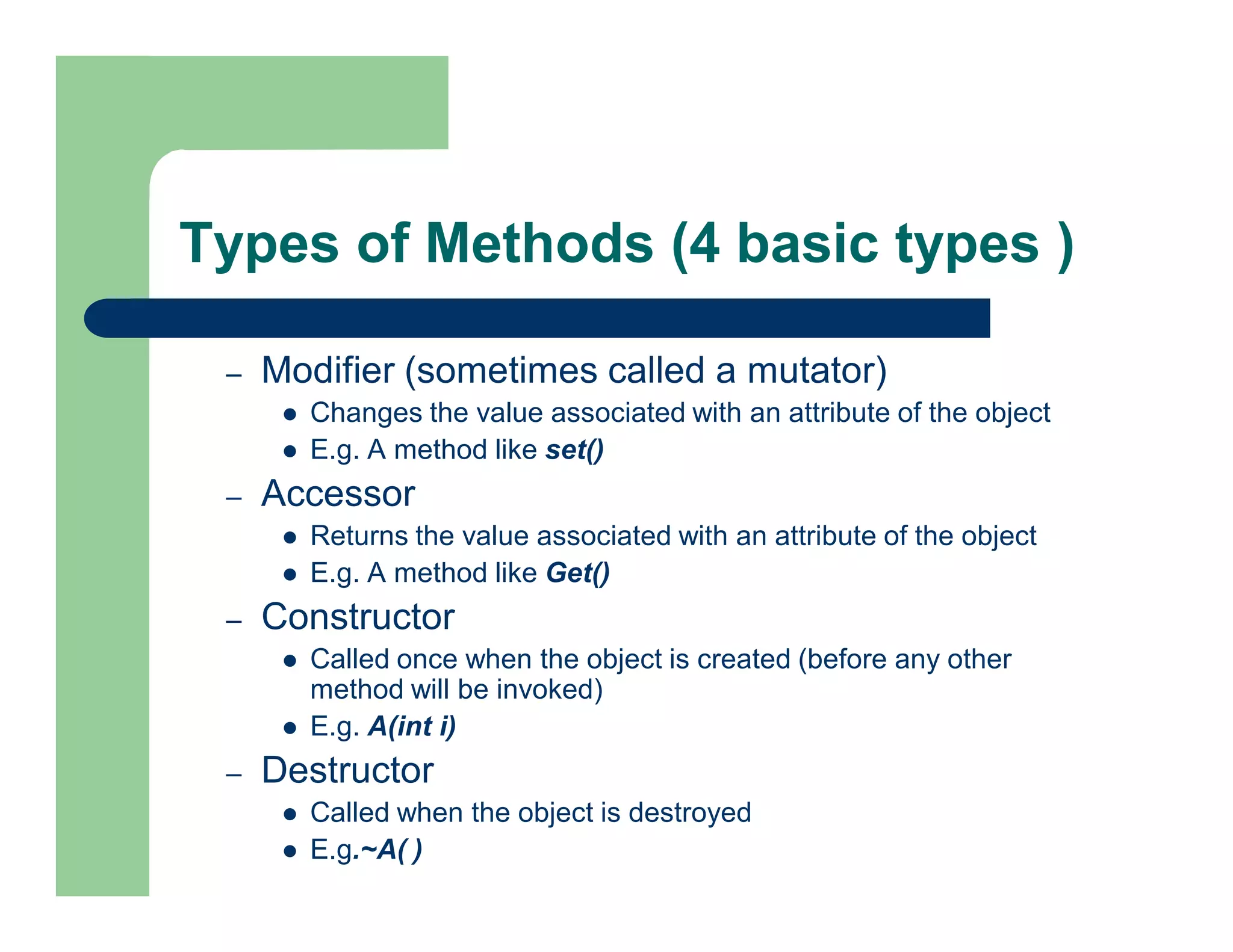 Types of Methods (4 basic types )
– Modifier (sometimes called a mutator)
 Changes the value associated with an attribute of the object
 E.g. A method like set()
– Accessor
 Returns the value associated with an attribute of the object
 E.g. A method like Get()
– Constructor
 Called once when the object is created (before any other
method will be invoked)
 E.g. A(int i)
– Destructor
 Called when the object is destroyed
 E.g.~A( )
 