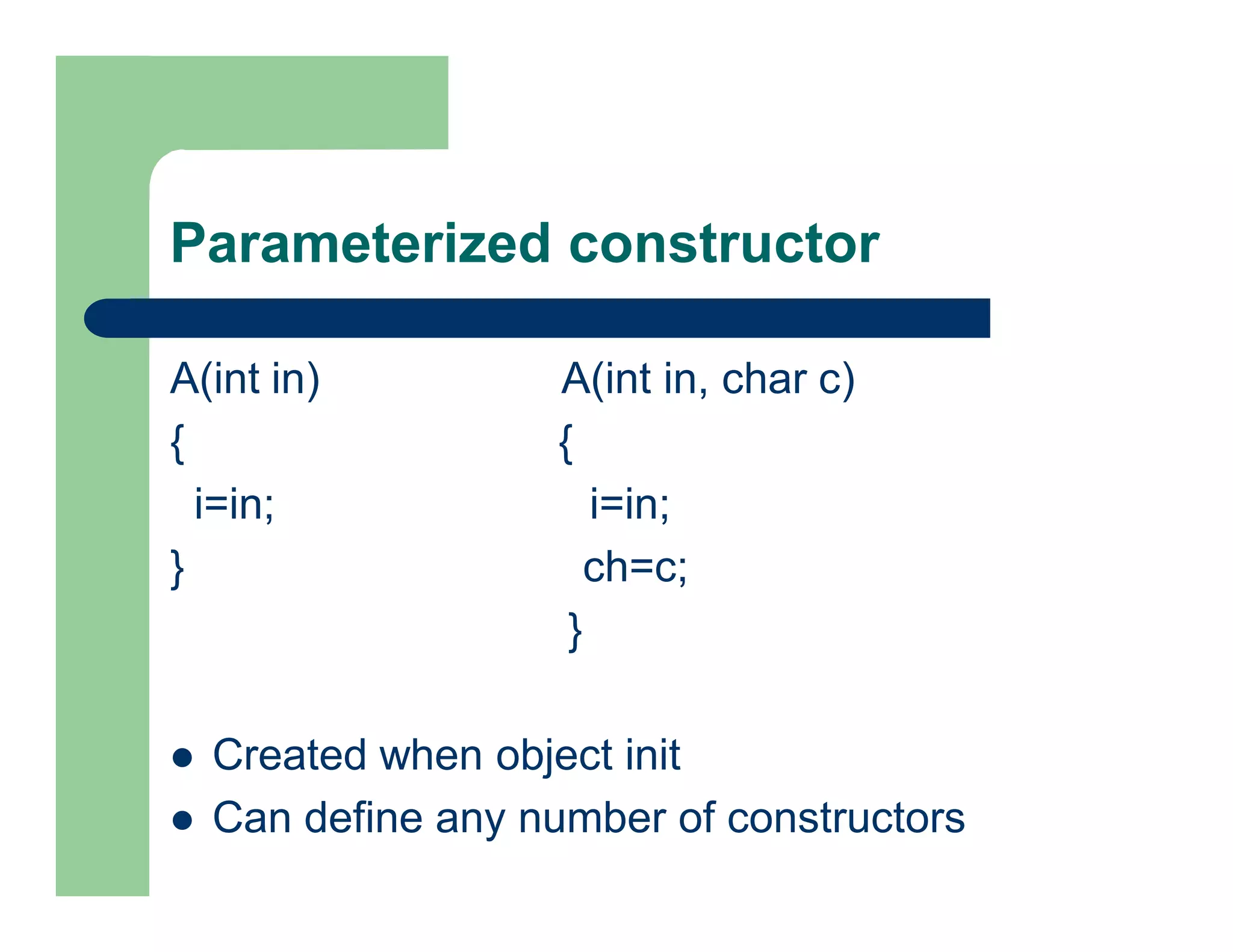 Parameterized constructor
A(int in) A(int in, char c)
{ {
i=in; i=in;
} ch=c;
}
 Created when object init
 Can define any number of constructors
 