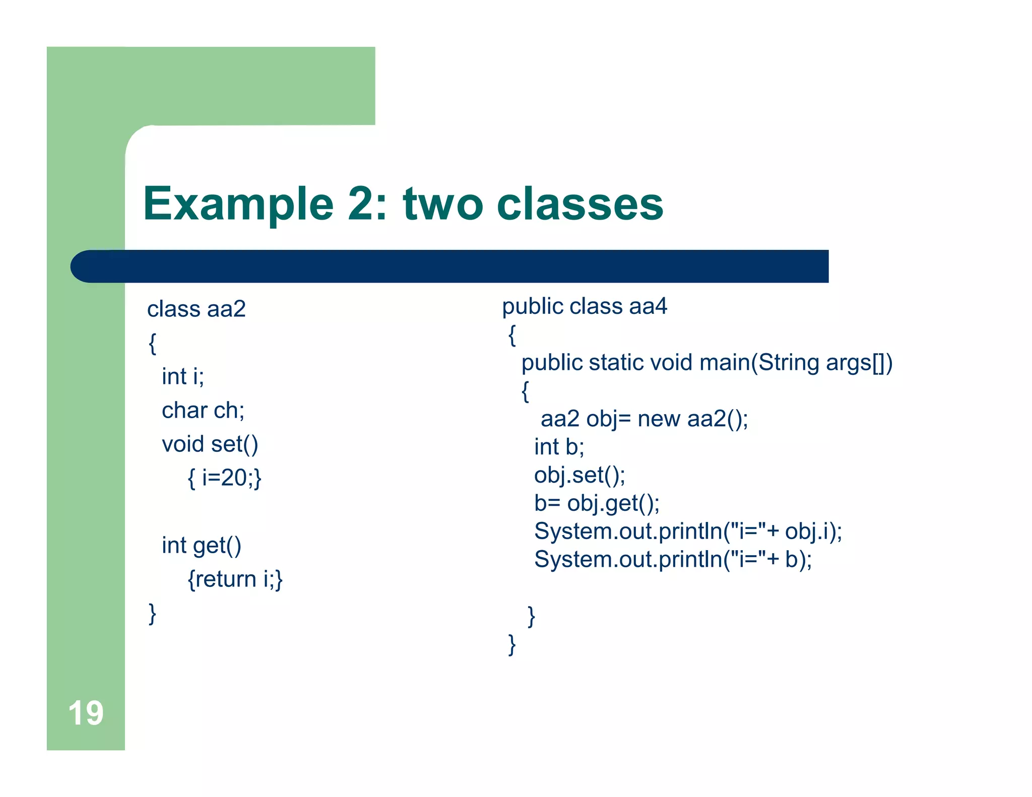 Example 2: two classes
class aa2
{
int i;
char ch;
void set()
{ i=20;}
int get()
{return i;}
}
19
public class aa4
{
public static void main(String args[])
{
aa2 obj= new aa2();
int b;
obj.set();
b= obj.get();
System.out.println("i="+ obj.i);
System.out.println("i="+ b);
}
}
 