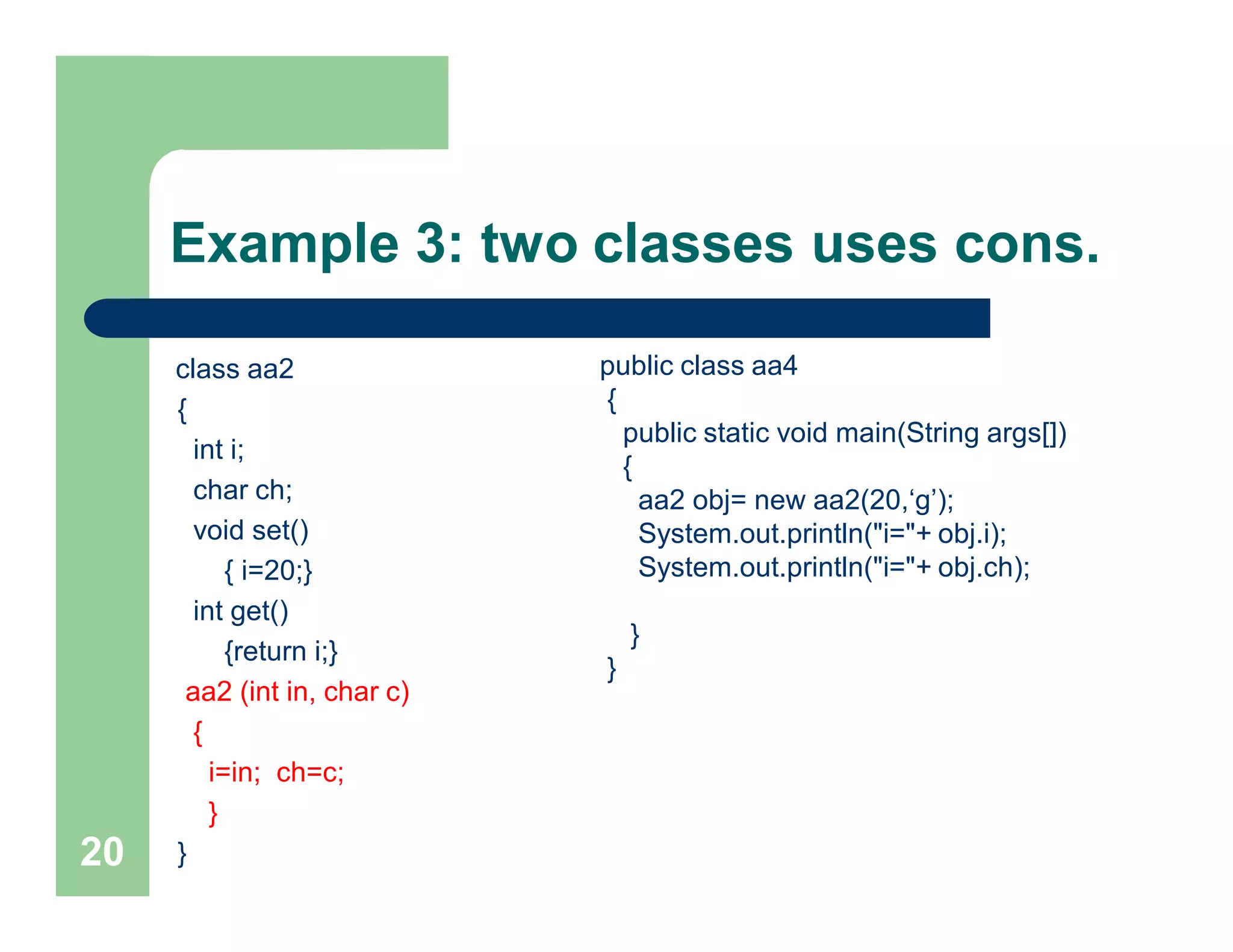 Example 3: two classes uses cons.
class aa2
{
int i;
char ch;
void set()
{ i=20;}
int get()
{return i;}
aa2 (int in, char c)
{
i=in; ch=c;
}
}20
public class aa4
{
public static void main(String args[])
{
aa2 obj= new aa2(20,‘g’);
System.out.println("i="+ obj.i);
System.out.println("i="+ obj.ch);
}
}
 