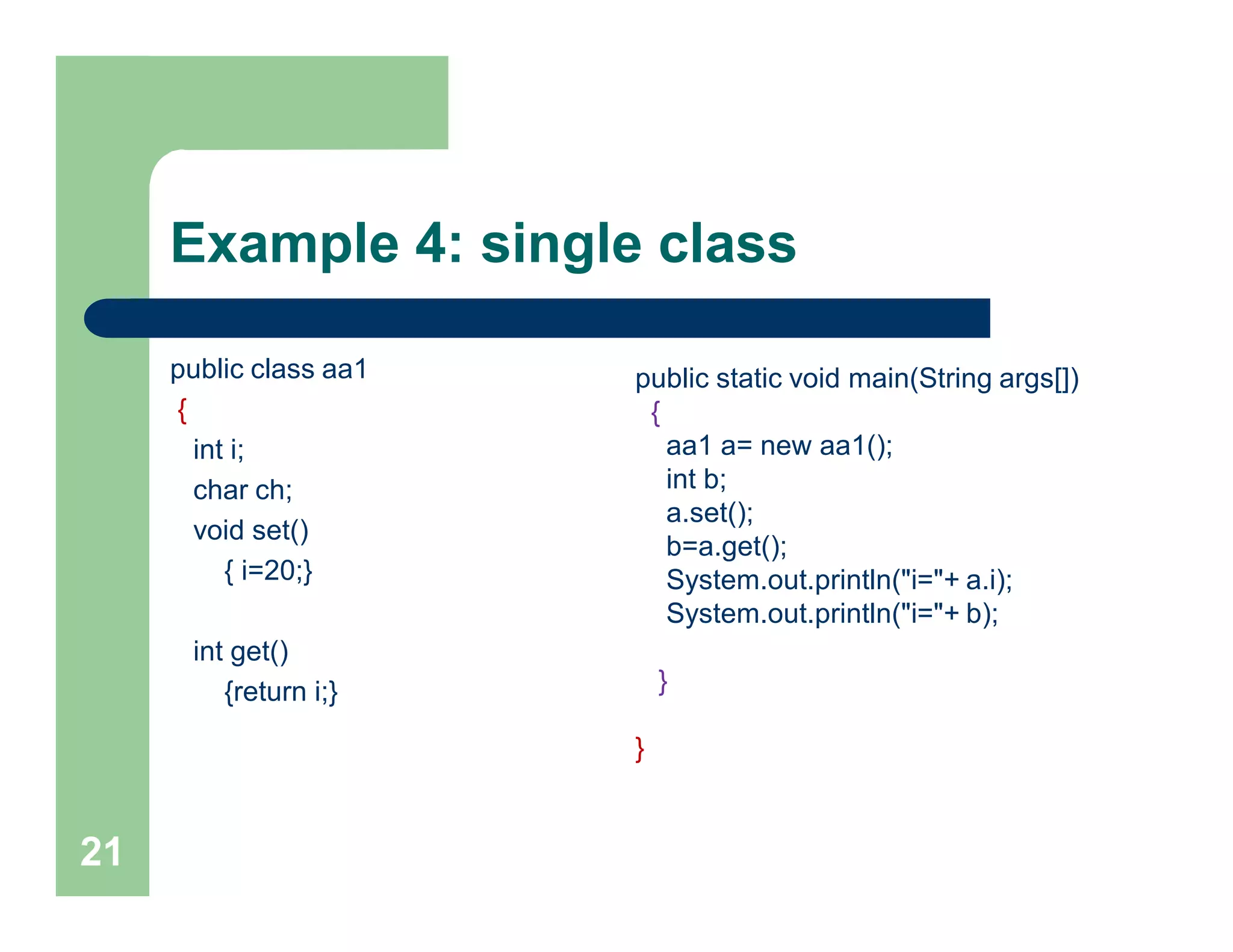 Example 4: single class
public class aa1
{
int i;
char ch;
void set()
{ i=20;}
int get()
{return i;}
21
public static void main(String args[])
{
aa1 a= new aa1();
int b;
a.set();
b=a.get();
System.out.println("i="+ a.i);
System.out.println("i="+ b);
}
}
 