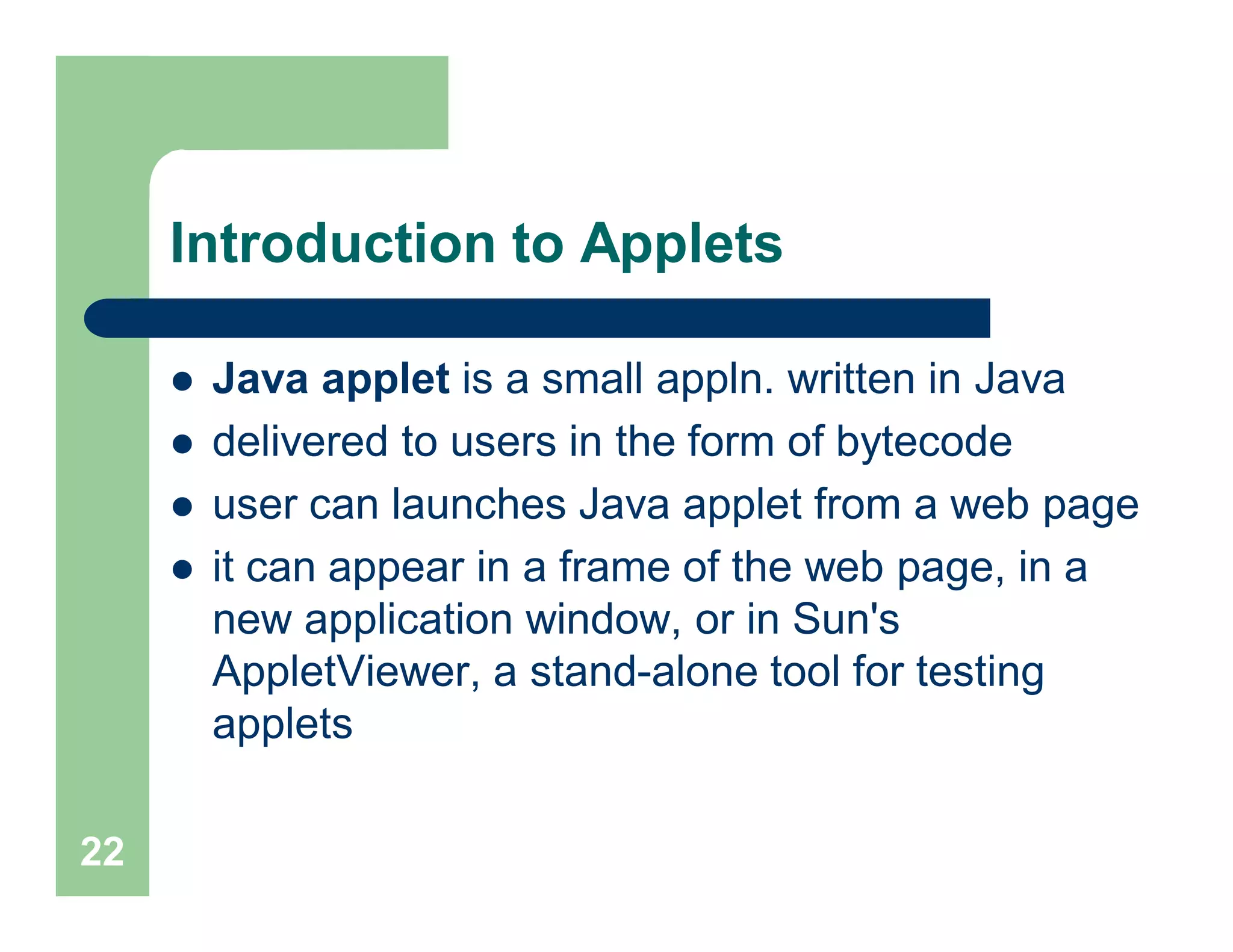Introduction to Applets
 Java applet is a small appln. written in Java
 delivered to users in the form of bytecode
 user can launches Java applet from a web page
 it can appear in a frame of the web page, in a
new application window, or in Sun's
AppletViewer, a stand-alone tool for testing
applets
22
 
