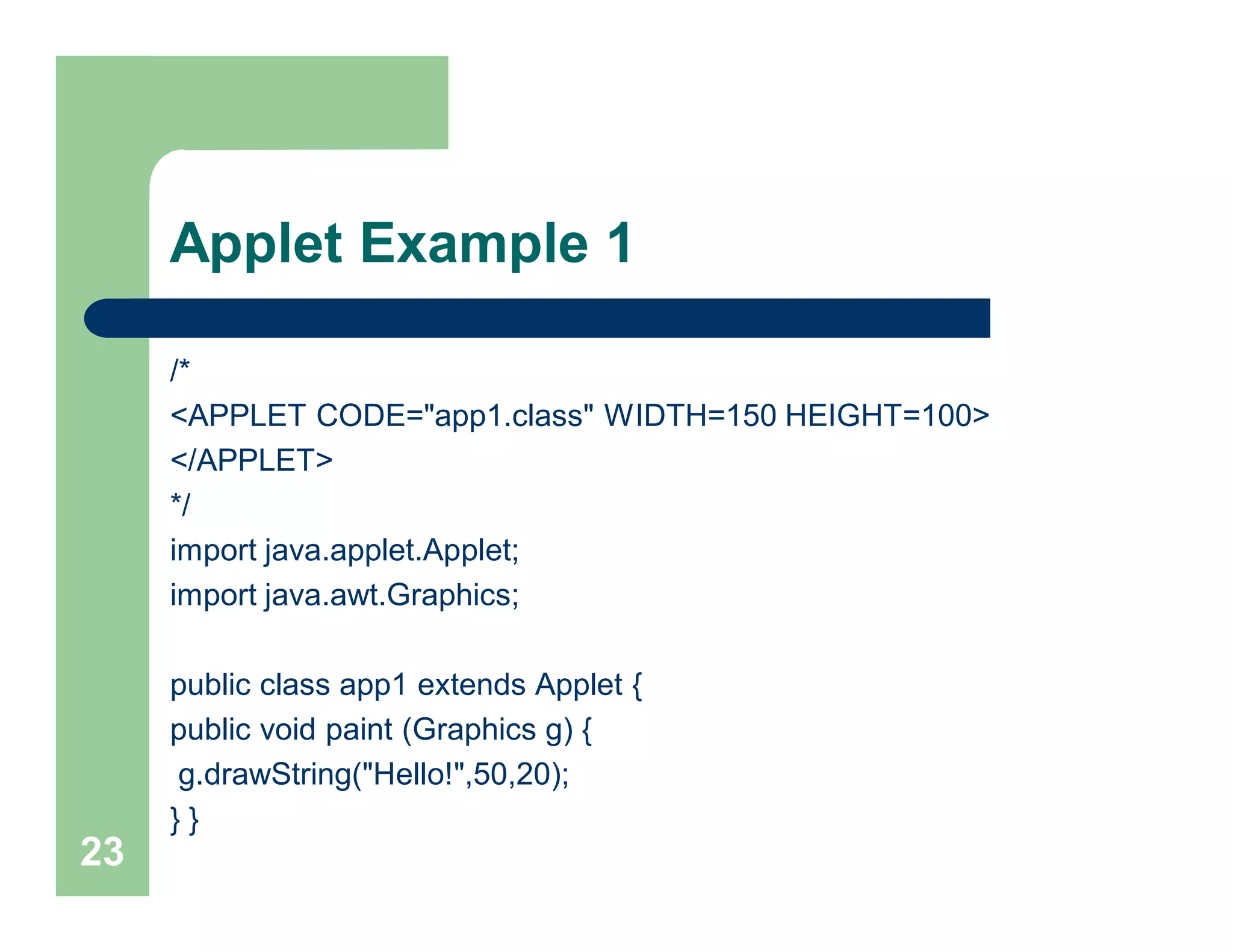 Applet Example 1
/*
<APPLET CODE="app1.class" WIDTH=150 HEIGHT=100>
</APPLET>
*/
import java.applet.Applet;
import java.awt.Graphics;
public class app1 extends Applet {
public void paint (Graphics g) {
g.drawString("Hello!",50,20);
} }
23
 