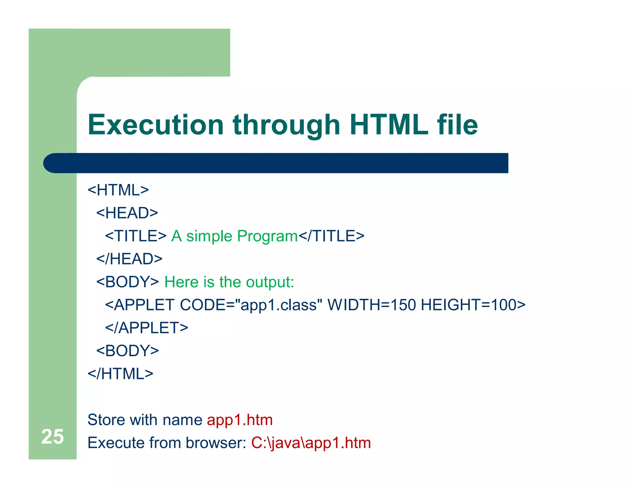 Execution through HTML file
<HTML>
<HEAD>
<TITLE> A simple Program</TITLE>
</HEAD>
<BODY> Here is the output:
<APPLET CODE="app1.class" WIDTH=150 HEIGHT=100>
</APPLET>
<BODY>
</HTML>
Store with name app1.htm
Execute from browser: C:javaapp1.htm25
 
