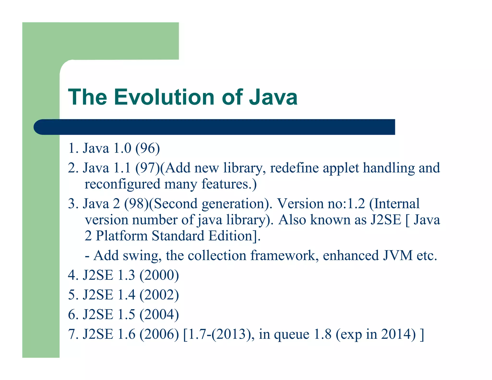 1. Java 1.0 (96)
2. Java 1.1 (97)(Add new library, redefine applet handling and
reconfigured many features.)
3. Java 2 (98)(Second generation). Version no:1.2 (Internal
version number of java library). Also known as J2SE [ Java
2 Platform Standard Edition].
- Add swing, the collection framework, enhanced JVM etc.
4. J2SE 1.3 (2000)
5. J2SE 1.4 (2002)
6. J2SE 1.5 (2004)
7. J2SE 1.6 (2006) [1.7-(2013), in queue 1.8 (exp in 2014) ]
The Evolution of Java
 