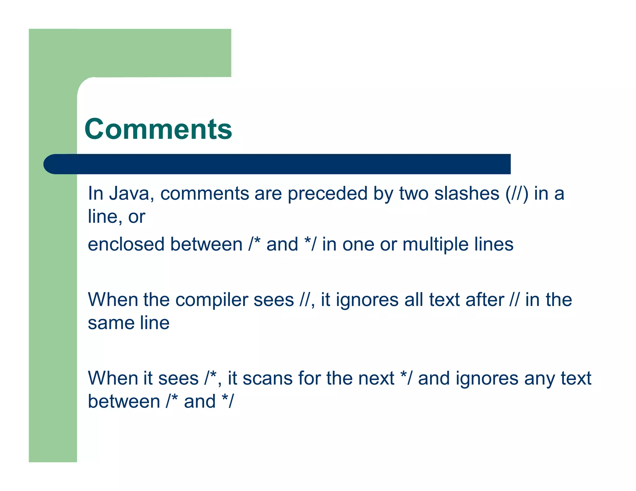 Comments
In Java, comments are preceded by two slashes (//) in a
line, or
enclosed between /* and */ in one or multiple lines
When the compiler sees //, it ignores all text after // in the
same line
When it sees /*, it scans for the next */ and ignores any text
between /* and */
 