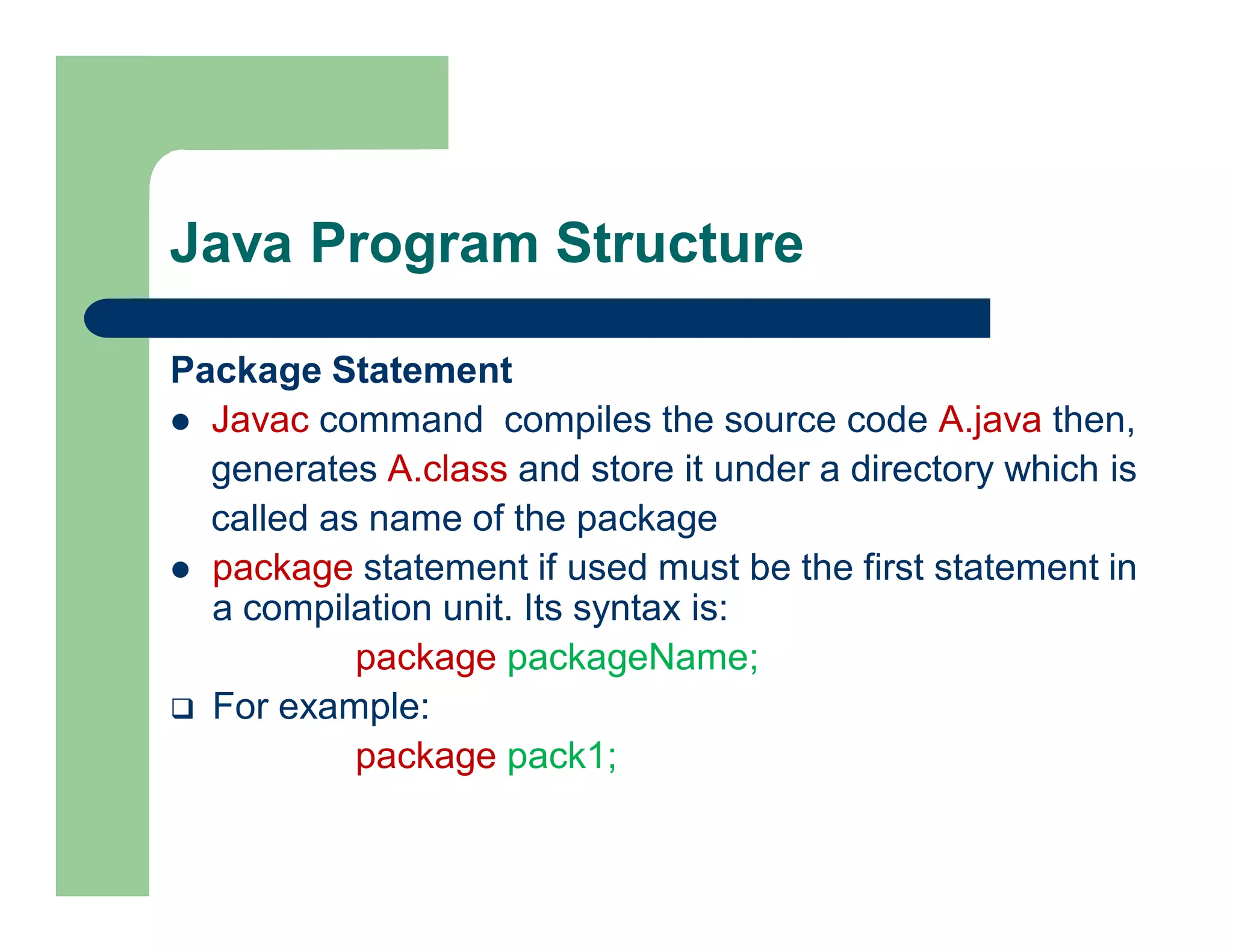Java Program Structure
Package Statement
 Javac command compiles the source code A.java then,
generates A.class and store it under a directory which is
called as name of the package
 package statement if used must be the first statement in
a compilation unit. Its syntax is:
package packageName;
 For example:
package pack1;
 
