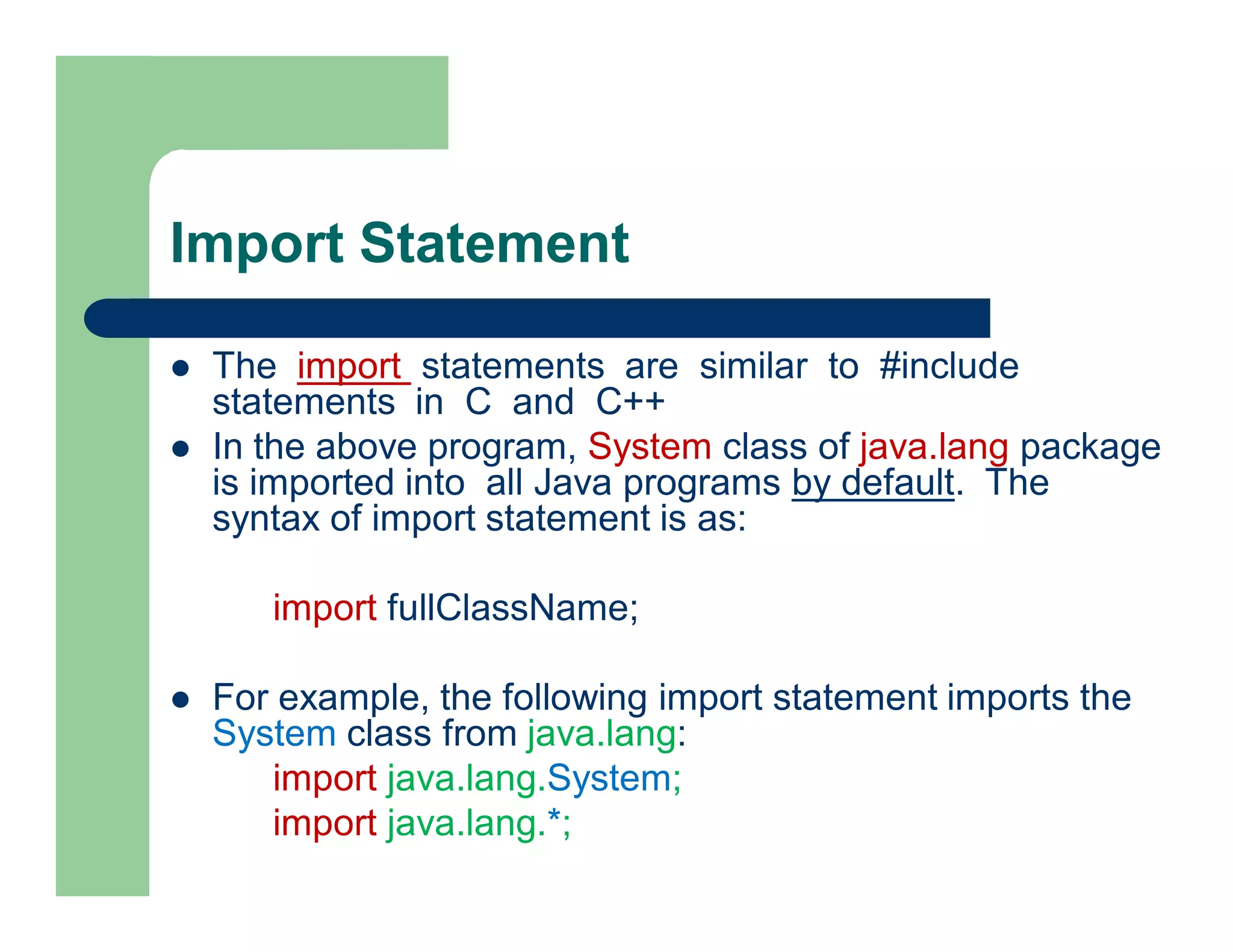 Import Statement
 The import statements are similar to #include
statements in C and C++
 In the above program, System class of java.lang package
is imported into all Java programs by default. The
syntax of import statement is as:
import fullClassName;
 For example, the following import statement imports the
System class from java.lang:
import java.lang.System;
import java.lang.*;
 
