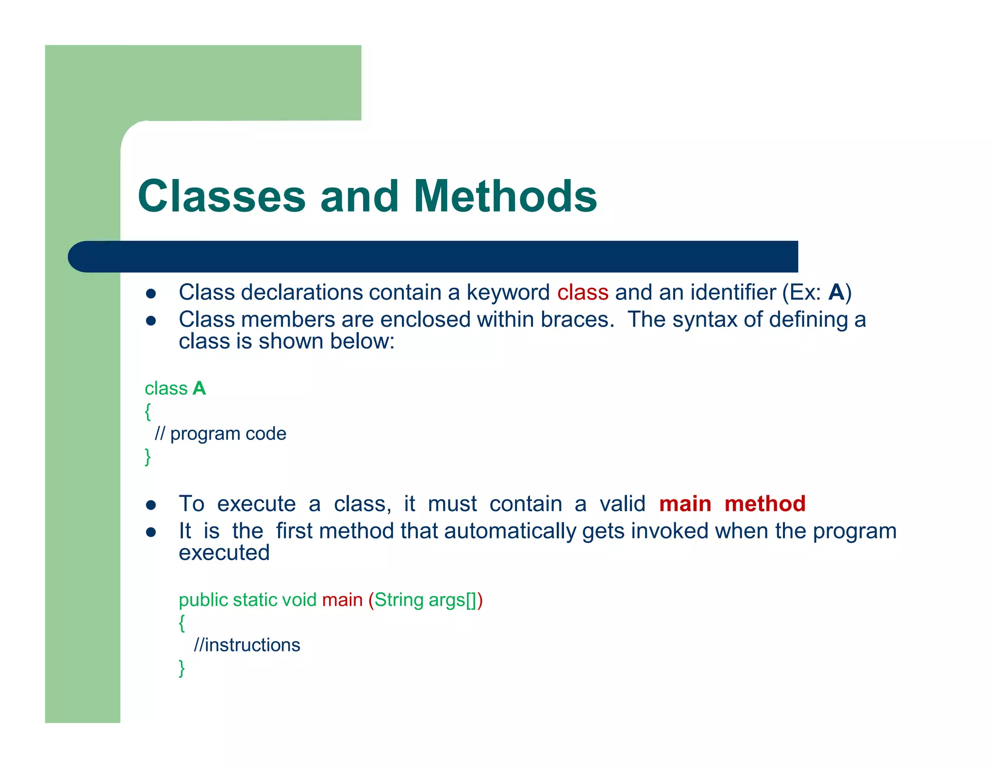 Classes and Methods
 Class declarations contain a keyword class and an identifier (Ex: A)
 Class members are enclosed within braces. The syntax of defining a
class is shown below:
class A
{
// program code
}
 To execute a class, it must contain a valid main method
 It is the first method that automatically gets invoked when the program
executed
public static void main (String args[])
{
//instructions
}
 