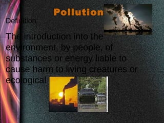 Pollution
Definition:
The introduction into the
environment, by people, of
substances or energy liable to
cause harm to living creatures or
ecological systems.
 