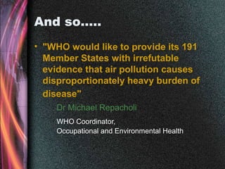 And so…..
• "WHO would like to provide its 191
Member States with irrefutable
evidence that air pollution causes
disproportionately heavy burden of
disease"
Dr Michael Repacholi
WHO Coordinator,
Occupational and Environmental Health
 