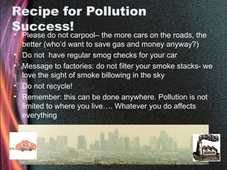 Recipe for Pollution
Success!
• Please do not carpool– the more cars on the roads, the
better (who’d want to save gas and money anyway?)
• Do not have regular smog checks for your car
• Message to factories: do not filter your smoke stacks- we
love the sight of smoke billowing in the sky
• Do not recycle!
• Remember: this can be done anywhere. Pollution is not
limited to where you live…. Whatever you do affects
everything
 