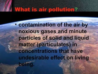 What is air pollution?
• contamination of the air by
noxious gases and minute
particles of solid and liquid
matter (particulates) in
concentrations that have
undesirable effect on living
being.
 