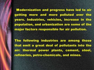 Modernization and progress have led to air
getting more and more polluted over the
years. Industries, vehicles, increase in the
population, and urbanization are some of the
major factors responsible for air pollution.
The following industries are among those
that emit a great deal of pollutants into the
air: thermal power plants, cement, steel,
refineries, petro-chemicals, and mines.
 