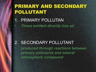 PRIMARY AND SECONDARY
POLLUTANT
1. PRIMARY POLLUTAN
• Those emitted directly into air
2. SECONDARY POLLUTANT
• produced through reactions between
primary pollutants and natural
atmospheric compound
 