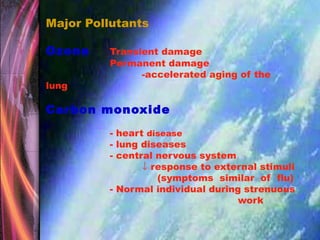 Major Pollutants
Ozone Transient damage
Permanent damage
-accelerated aging of the
lung
Carbon monoxide
- heart disease
- lung diseases
- central nervous system
↓ response to external stimuli
(symptoms similar of flu)
- Normal individual during strenuous
work
 