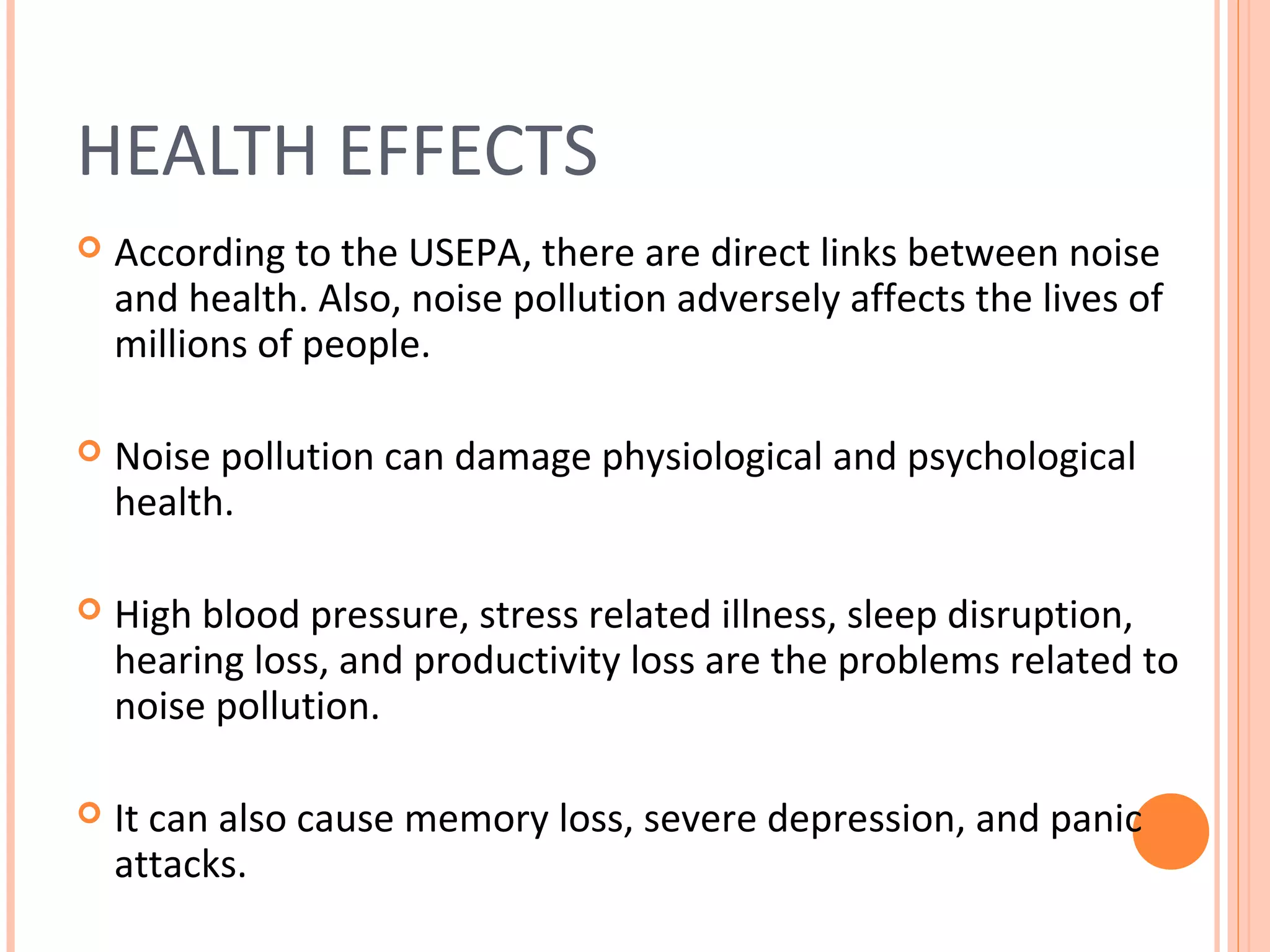 HEALTH EFFECTS
 According to the USEPA, there are direct links between noise
and health. Also, noise pollution adversely affects the lives of
millions of people.
 Noise pollution can damage physiological and psychological
health.
 High blood pressure, stress related illness, sleep disruption,
hearing loss, and productivity loss are the problems related to
noise pollution.
 It can also cause memory loss, severe depression, and panic
attacks.
 