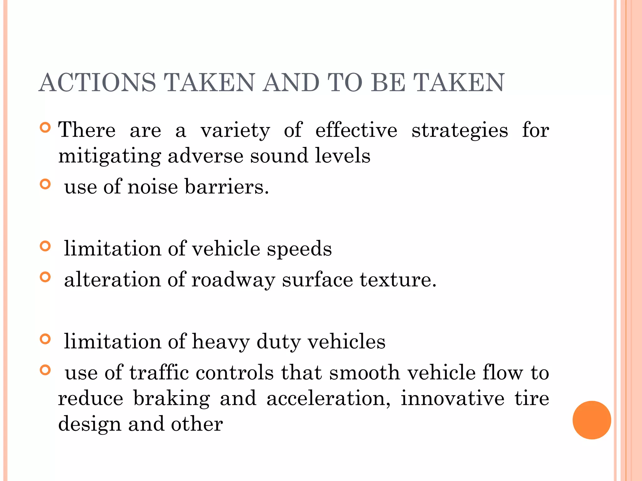 ACTIONS TAKEN AND TO BE TAKEN
 There are a variety of effective strategies for
mitigating adverse sound levels
 use of noise barriers.
 limitation of vehicle speeds
 alteration of roadway surface texture.
 limitation of heavy duty vehicles
 use of traffic controls that smooth vehicle flow to
reduce braking and acceleration, innovative tire
design and other
 