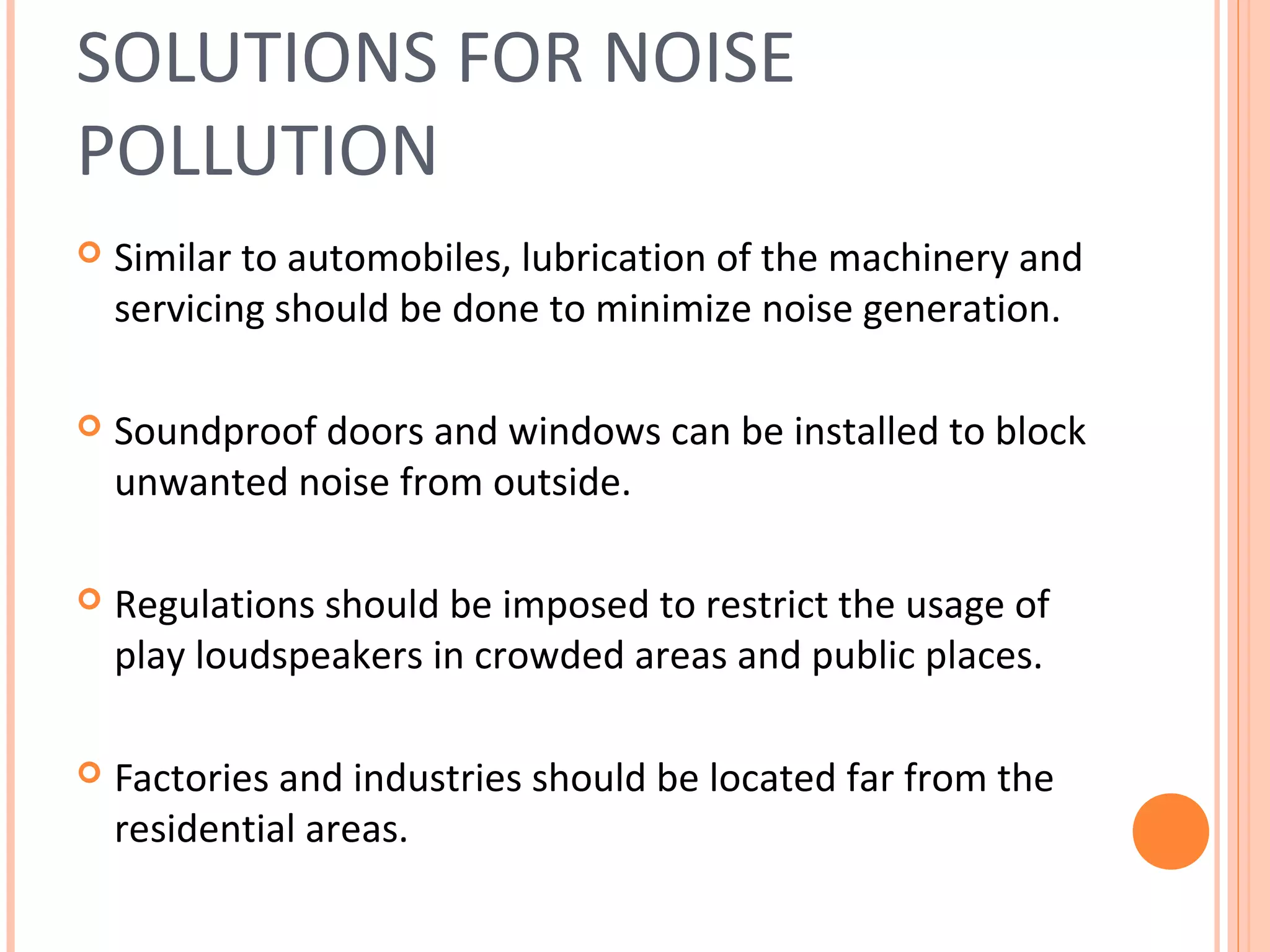 SOLUTIONS FOR NOISE
POLLUTION
 Similar to automobiles, lubrication of the machinery and
servicing should be done to minimize noise generation.
 Soundproof doors and windows can be installed to block
unwanted noise from outside.
 Regulations should be imposed to restrict the usage of
play loudspeakers in crowded areas and public places.
 Factories and industries should be located far from the
residential areas.
 