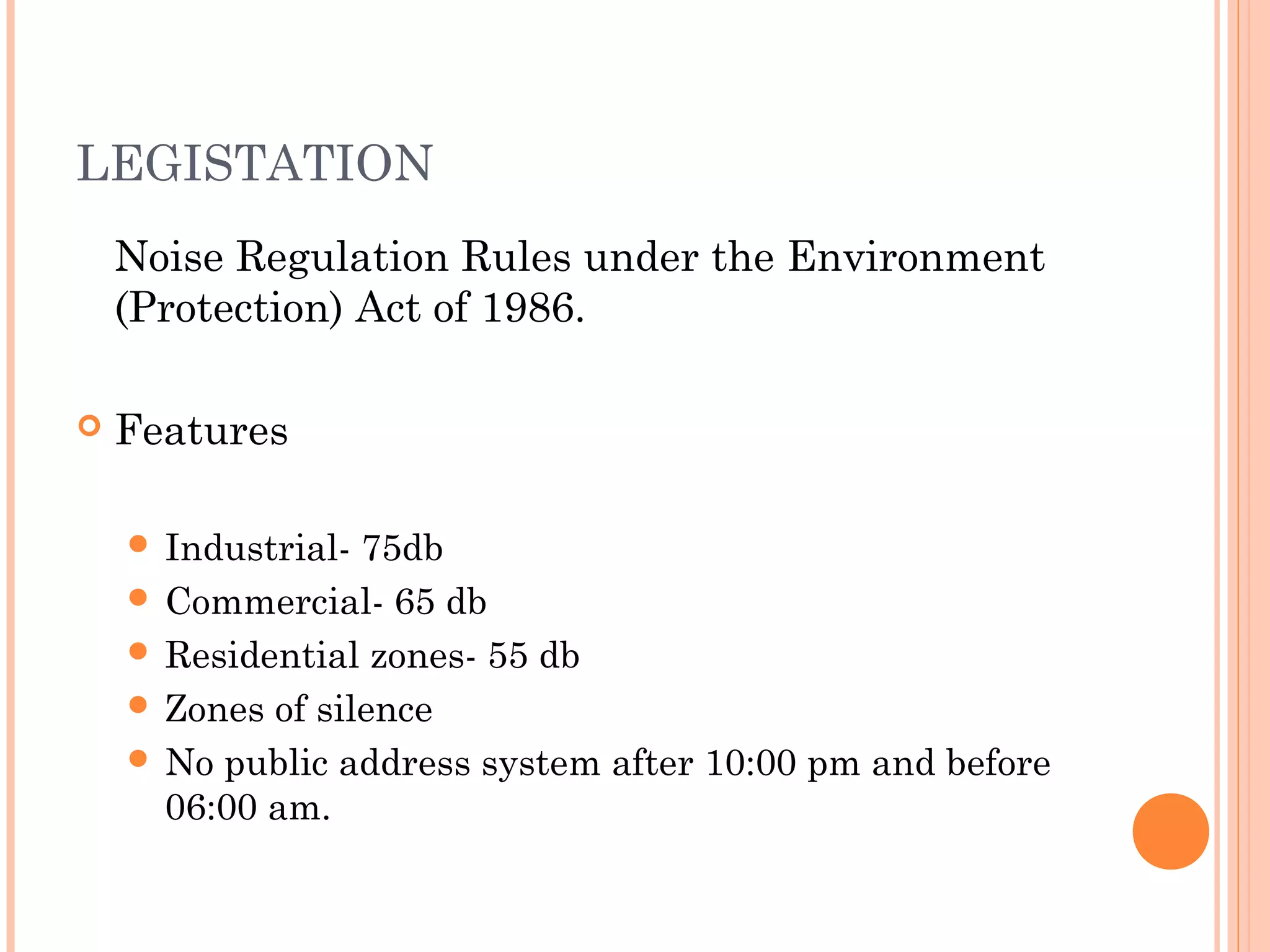 LEGISTATION
Noise Regulation Rules under the Environment
(Protection) Act of 1986.
 Features
 Industrial- 75db
 Commercial- 65 db
 Residential zones- 55 db
 Zones of silence
 No public address system after 10:00 pm and before
06:00 am.
 