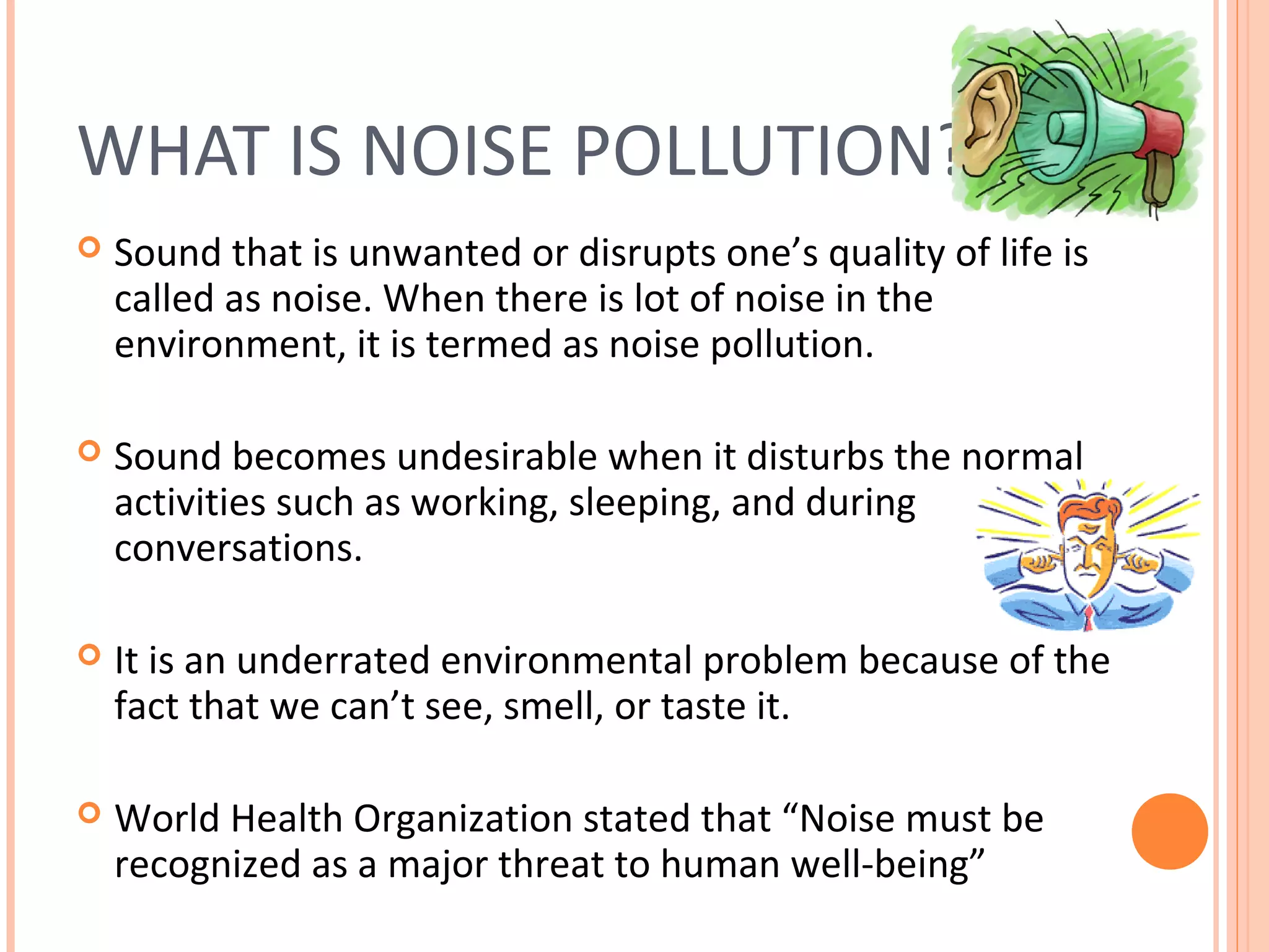 WHAT IS NOISE POLLUTION?
 Sound that is unwanted or disrupts one’s quality of life is
called as noise. When there is lot of noise in the
environment, it is termed as noise pollution.
 Sound becomes undesirable when it disturbs the normal
activities such as working, sleeping, and during
conversations.
 It is an underrated environmental problem because of the
fact that we can’t see, smell, or taste it.
 World Health Organization stated that “Noise must be
recognized as a major threat to human well-being”
 
