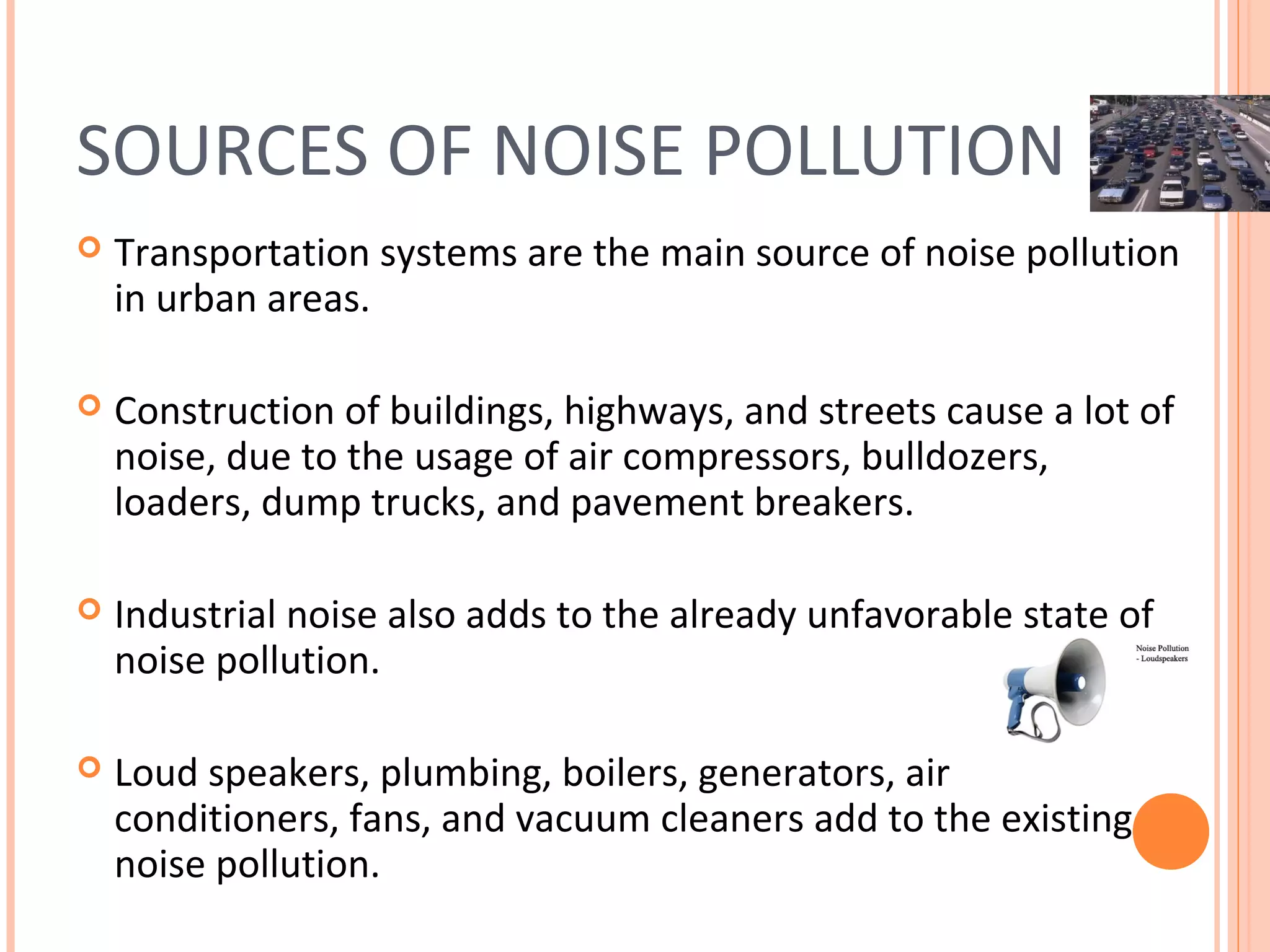 SOURCES OF NOISE POLLUTION
 Transportation systems are the main source of noise pollution
in urban areas.
 Construction of buildings, highways, and streets cause a lot of
noise, due to the usage of air compressors, bulldozers,
loaders, dump trucks, and pavement breakers.
 Industrial noise also adds to the already unfavorable state of
noise pollution.
 Loud speakers, plumbing, boilers, generators, air
conditioners, fans, and vacuum cleaners add to the existing
noise pollution.
 