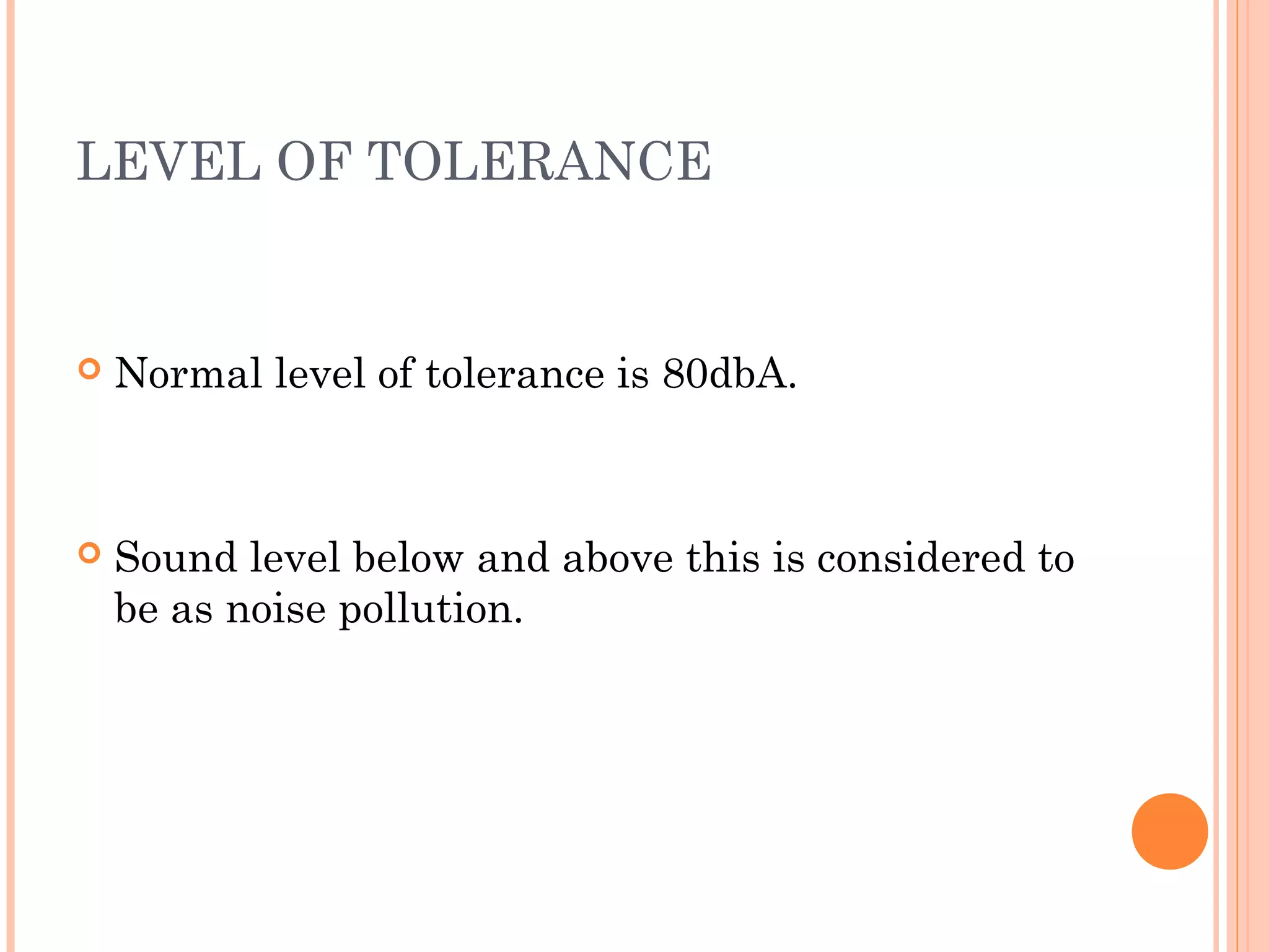 LEVEL OF TOLERANCE
 Normal level of tolerance is 80dbA.
 Sound level below and above this is considered to
be as noise pollution.
 