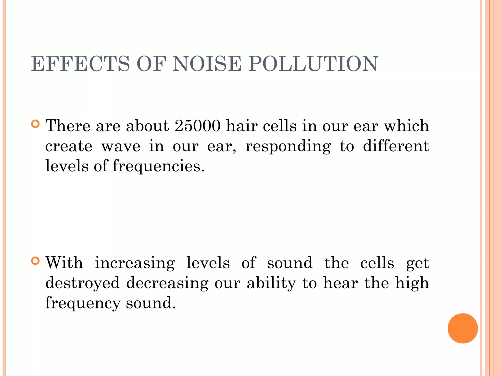 EFFECTS OF NOISE POLLUTION
 There are about 25000 hair cells in our ear which
create wave in our ear, responding to different
levels of frequencies.
 With increasing levels of sound the cells get
destroyed decreasing our ability to hear the high
frequency sound.
 