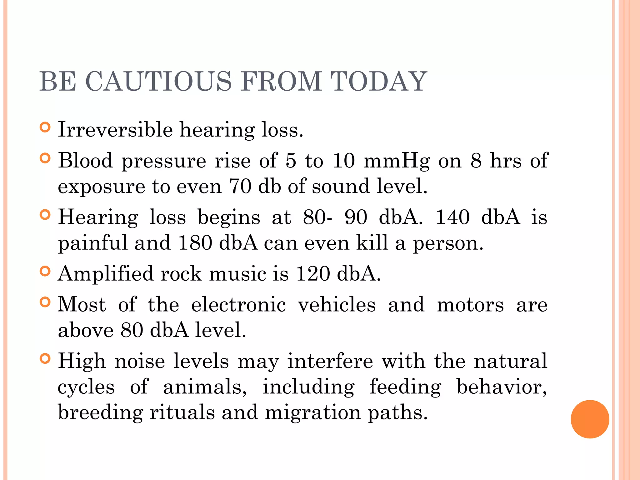BE CAUTIOUS FROM TODAY
 Irreversible hearing loss.
 Blood pressure rise of 5 to 10 mmHg on 8 hrs of
exposure to even 70 db of sound level.
 Hearing loss begins at 80- 90 dbA. 140 dbA is
painful and 180 dbA can even kill a person.
 Amplified rock music is 120 dbA.
 Most of the electronic vehicles and motors are
above 80 dbA level.
 High noise levels may interfere with the natural
cycles of animals, including feeding behavior,
breeding rituals and migration paths.
 