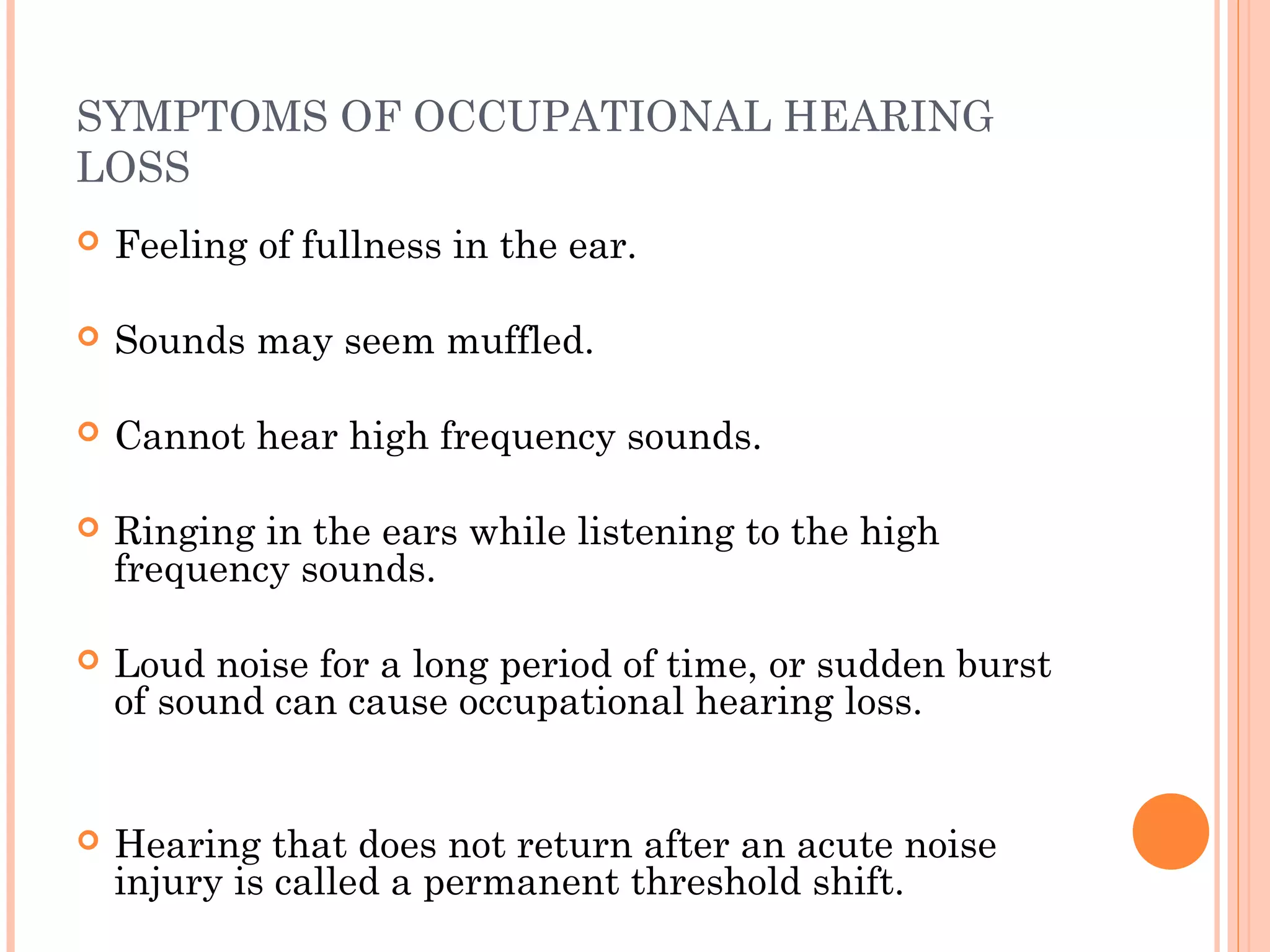 SYMPTOMS OF OCCUPATIONAL HEARING
LOSS
 Feeling of fullness in the ear.
 Sounds may seem muffled.
 Cannot hear high frequency sounds.
 Ringing in the ears while listening to the high
frequency sounds.
 Loud noise for a long period of time, or sudden burst
of sound can cause occupational hearing loss.
 Hearing that does not return after an acute noise
injury is called a permanent threshold shift.
 