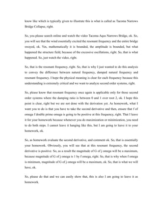know like which is typically given to illustrate this is what is called as Tacoma Narrows
Bridge Collapse, right.
So, you please search online and watch the video Tacoma Aqus Narrows Bridge, ok. So,
you will see that the wind essentially excited the resonant frequency and the entire bridge
swayed, ok. Yes, mathematically it is bounded, the amplitude is bounded, but what
happened the structure field, because of the excessive oscillations, right. So, that is what
happened. So, just watch the video, right.
So, that is the resonant frequency, right. So, that is why I just wanted to do this analysis
to convey the difference between natural frequency, damped natural frequency and
resonant frequency. I hope the physical meaning is clear for each frequency because this
understanding is extremely critical and we want to analyze second order systems, right.
So, please know that resonant frequency once again is applicable only for those second
order systems where the damping ratio is between 0 and 1 over root 2, ok. I hope this
point is clear, right but we are not done with the derivation yet. As homework, what I
want you to do is that you have to take the second derivative and then, ensure that f of
omega f double prime omega is going to be positive at this frequency, right. That I leave
it for your homework because whenever you do maximization or minimization, you need
to do both steps. I cannot leave it hanging like this, but I am going to leave it to your
homework, ok.
So, as homework evaluate the second derivative, and comment ok. So, that is essentially
your homework. Obviously, you will see that at this resonant frequency, the second
derivative is positive. So, as a result the magnitude of G of j omega will be a maximum,
because magnitude of G of j omega is 1 by f omega, right. So, that is why when f omega
is minimum, magnitude of G of j omega will be a maximum, ok. So, that is what we will
have, ok.
So, please do that and we can easily show that, this is also I am going to leave it as
homework.
 