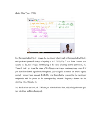 (Refer Slide Time: 27:08)
So, the magnitude of G of j omega, the maximum value which is the magnitude of G of j
omega at omega equals omega r is going to be 1 divided by 2 zeta times 1 minus zeta
square, ok. So, this you just need to plug in the value of omega in that expression, ok.
You will easily get it and the phase of G of j omega at omega equals omega r, you will if
you substitute in that equation for the phase, you will get it as minus tan inverse square
root of 1 minus 2 zeta squared divided by zeta. Immediately you see that the maximum
magnitude and the phase at the corresponding resonant frequency depend on the
damping ratio, the zeta, ok.
So, that is what we have, ok. You can just substitute and then, very straightforward you
just substitute and then figure out.
 