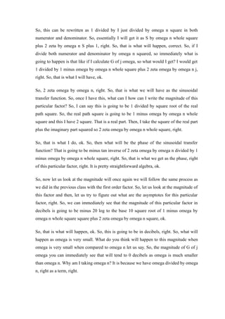 So, this can be rewritten as 1 divided by I just divided by omega n square in both
numerator and denominator. So, essentially I will get it as S by omega n whole square
plus 2 zeta by omega n S plus 1, right. So, that is what will happen, correct. So, if I
divide both numerator and denominator by omega n squared, so immediately what is
going to happen is that like if I calculate G of j omega, so what would I get? I would get
1 divided by 1 minus omega by omega n whole square plus 2 zeta omega by omega n j,
right. So, that is what I will have, ok.
So, 2 zeta omega by omega n, right. So, that is what we will have as the sinusoidal
transfer function. So, once I have this, what can I how can I write the magnitude of this
particular factor? So, I can say this is going to be 1 divided by square root of the real
path square. So, the real path square is going to be 1 minus omega by omega n whole
square and this I have 2 square. That is a real part. Then, I take the square of the real part
plus the imaginary part squared so 2 zeta omega by omega n whole square, right.
So, that is what I do, ok. So, then what will be the phase of the sinusoidal transfer
function? That is going to be minus tan inverse of 2 zeta omega by omega n divided by 1
minus omega by omega n whole square, right. So, that is what we get as the phase, right
of this particular factor, right. It is pretty straightforward algebra, ok.
So, now let us look at the magnitude will once again we will follow the same process as
we did in the previous class with the first order factor. So, let us look at the magnitude of
this factor and then, let us try to figure out what are the asymptotes for this particular
factor, right. So, we can immediately see that the magnitude of this particular factor in
decibels is going to be minus 20 log to the base 10 square root of 1 minus omega by
omega n whole square square plus 2 zeta omega by omega n square, ok.
So, that is what will happen, ok. So, this is going to be in decibels, right. So, what will
happen as omega is very small. What do you think will happen to this magnitude when
omega is very small when compared to omega n let us say. So, the magnitude of G of j
omega you can immediately see that will tend to 0 decibels as omega is much smaller
than omega n. Why am I taking omega n? It is because we have omega divided by omega
n, right as a term, right.
 