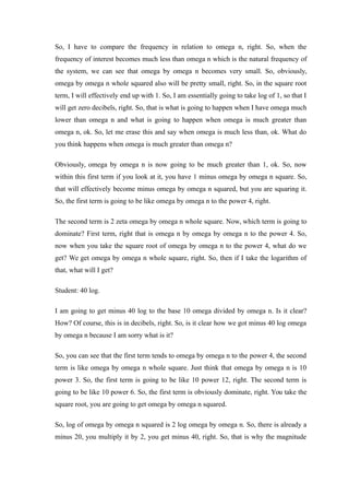 So, I have to compare the frequency in relation to omega n, right. So, when the
frequency of interest becomes much less than omega n which is the natural frequency of
the system, we can see that omega by omega n becomes very small. So, obviously,
omega by omega n whole squared also will be pretty small, right. So, in the square root
term, I will effectively end up with 1. So, I am essentially going to take log of 1, so that I
will get zero decibels, right. So, that is what is going to happen when I have omega much
lower than omega n and what is going to happen when omega is much greater than
omega n, ok. So, let me erase this and say when omega is much less than, ok. What do
you think happens when omega is much greater than omega n?
Obviously, omega by omega n is now going to be much greater than 1, ok. So, now
within this first term if you look at it, you have 1 minus omega by omega n square. So,
that will effectively become minus omega by omega n squared, but you are squaring it.
So, the first term is going to be like omega by omega n to the power 4, right.
The second term is 2 zeta omega by omega n whole square. Now, which term is going to
dominate? First term, right that is omega n by omega by omega n to the power 4. So,
now when you take the square root of omega by omega n to the power 4, what do we
get? We get omega by omega n whole square, right. So, then if I take the logarithm of
that, what will I get?
Student: 40 log.
I am going to get minus 40 log to the base 10 omega divided by omega n. Is it clear?
How? Of course, this is in decibels, right. So, is it clear how we got minus 40 log omega
by omega n because I am sorry what is it?
So, you can see that the first term tends to omega by omega n to the power 4, the second
term is like omega by omega n whole square. Just think that omega by omega n is 10
power 3. So, the first term is going to be like 10 power 12, right. The second term is
going to be like 10 power 6. So, the first term is obviously dominate, right. You take the
square root, you are going to get omega by omega n squared.
So, log of omega by omega n squared is 2 log omega by omega n. So, there is already a
minus 20, you multiply it by 2, you get minus 40, right. So, that is why the magnitude
 