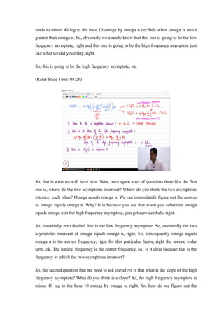 tends to minus 40 log to the base 10 omega by omega n decibels when omega is much
greater than omega n. So, obviously we already know that this one is going to be the low
frequency asymptote, right and this one is going to be the high frequency asymptote just
like what we did yesterday, right.
So, this is going to be the high frequency asymptote, ok.
(Refer Slide Time: 08:26)
So, that is what we will have here. Now, once again a set of questions there like the first
one is, where do the two asymptotes intersect? Where do you think the two asymptotes
intersect each other? Omega equals omega n. We can immediately figure out the answer
as omega equals omega n. Why? It is because you see that when you substitute omega
equals omega n in the high frequency asymptote, you get zero decibels, right.
So, essentially zero decibel line is the low frequency asymptote. So, essentially the two
asymptotes intersect at omega equals omega n, right. So, consequently omega equals
omega n is the corner frequency, right for this particular factor, right the second order
term, ok. The natural frequency is the corner frequency, ok. Is it clear because that is the
frequency at which the two asymptotes intersect?
So, the second question that we need to ask ourselves is that what is the slope of the high
frequency asymptote? What do you think is a slope? So, the high frequency asymptote is
minus 40 log to the base 10 omega by omega n, right. So, how do we figure out the
 