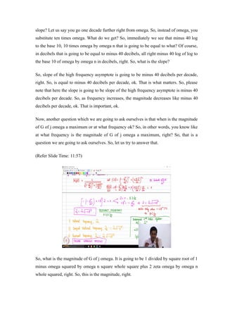 slope? Let us say you go one decade further right from omega. So, instead of omega, you
substitute ten times omega. What do we get? So, immediately we see that minus 40 log
to the base 10, 10 times omega by omega n that is going to be equal to what? Of course,
in decibels that is going to be equal to minus 40 decibels, all right minus 40 log of log to
the base 10 of omega by omega n in decibels, right. So, what is the slope?
So, slope of the high frequency asymptote is going to be minus 40 decibels per decade,
right. So, is equal to minus 40 decibels per decade, ok. That is what matters. So, please
note that here the slope is going to be slope of the high frequency asymptote is minus 40
decibels per decade. So, as frequency increases, the magnitude decreases like minus 40
decibels per decade, ok. That is important, ok.
Now, another question which we are going to ask ourselves is that when is the magnitude
of G of j omega a maximum or at what frequency ok? So, in other words, you know like
at what frequency is the magnitude of G of j omega a maximum, right? So, that is a
question we are going to ask ourselves. So, let us try to answer that.
(Refer Slide Time: 11:57)
So, what is the magnitude of G of j omega. It is going to be 1 divided by square root of 1
minus omega squared by omega n square whole square plus 2 zeta omega by omega n
whole squared, right. So, this is the magnitude, right.
 