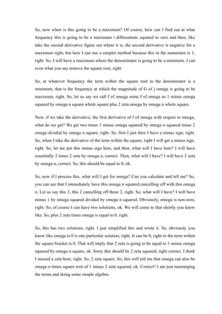 So, now when is this going to be a maximum? Of course, how can I find out at what
frequency this is going to be a maximum i differentiate equated to zero and then, like
take the second derivative figure out where it is, the second derivative is negative for a
maximum right, but here I can use a simpler method because this in the numerator is 1,
right. So, I will have a maximum where the denominator is going to be a minimum. I can
even what you say remove the square root, right.
So, at whatever frequency the term within the square root in the denominator is a
minimum, that is the frequency at which the magnitude of G of j omega is going to be
maximum, right. So, let us say we call f of omega some f of omega as 1 minus omega
squared by omega n square whole square plus 2 zeta omega by omega n whole square.
Now, if we take the derivative, the first derivative of f of omega with respect to omega,
what do we get? We get two times 1 minus omega squared by omega n squared times 2
omega divided by omega n square, right. So, first I just then I have a minus sign, right.
So, when I take the derivative of the term within the square, right I will get a minus sign,
right. So, let me put this minus sign here, and then, what will I have here? I will have
essentially 2 times 2 zeta by omega n, correct. Then, what will I have? I will have 2 zeta
by omega n, correct. So, this should be equal to 0, ok.
So, now if I process this, what will I get for omega? Can you calculate and tell me? So,
you can see that I immediately have this omega n squared cancelling off with this omega
n. Let us say this 2, this 2 cancelling off these 2, right. So, what will I have? I will have
minus 1 by omega squared divided by omega n squared. Obviously, omega is non-zero,
right. So, of course I can have two solutions, ok. We will come to that shortly you know
like. So, plus 2 zeta times omega is equal to 0, right.
So, this has two solutions, right. I just simplified this and wrote it. So, obviously you
know like omega is 0 is one particular solution, right. It can be 0, right or the term within
the square bracket is 0. That will imply that 2 zeta is going to be equal to 1 minus omega
squared by omega n square, ok. Sorry this should be 2 zeta squared, right correct. I think
I missed a zeta here, right. So, 2 zeta square. So, this will tell me that omega can also be
omega n times square root of 1 minus 2 zeta squared, ok. Correct? I am just rearranging
the terms and doing some simple algebra.
 