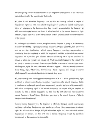 basically giving you the maximum value of the amplitude or magnitude of the sinusoidal
transfer function for the second order factor, ok.
So, what is this resonant frequency? See we had we already defined a couple of
frequencies, right. So, what was natural frequency? See you take a second order system
let us say you remove the damping, right then you give a perturbation, the frequency at
which the undamped system oscillates is what is called as the natural frequency, right
and also, if you look at it, let me write it as an aside if you look at an undamped second
order system.
So, undamped second order system, the plant transfer function is going to be like omega
n squared divided by s squared plus omega n squared. Do you agree? So, that is how we
got, we have the visualization right of natural frequency, you give a perturbation, or
essentially then the frequency at which the output will oscillate is essentially the natural
frequency, but if you also give an input which is essentially let us say sin or cosine of
omega n, let us say you give sin omega n t. What is going to happen to the output? We
are going to get omega n square times omega n divided by s squared plus omega n square
whole square, right. So, once I have this, what will happen? I think we already discussed
these things, right. What would happen once I have s squared plus omega n squared
whole square? I am going to have t sin t or t cos t, right term.
So, consequently what will happen to the magnitude of Y of t? It will go to infinity, right
as t tends to infinity, right. So, this is another visualization of a natural frequency that is
if you have an undamped second order system and you give an input which essentially
which has a frequency equal to the natural frequency, the output will just explode to
infinity, ok. That is natural frequency, ok. That was the first data what was undamped
natural frequency. Sorry? Sorry, this is the, sorry this is the natural frequency. What is
damped natural frequency?
Damped natural frequency was the frequency at which the damped second order system
oscillator, right when the damping ratio was between 0 and 1 in response to an step input,
right. So, we looked at omega d if you remember, right. So, there are three natural
frequencies of interest. So, the first one is natural frequency which by definition
corresponds to the undamped system, right.
 