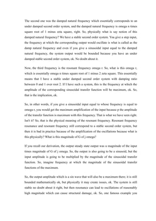 The second one was the damped natural frequency which essentially corresponds to an
under damped second order system, and the damped natural frequency is omega n times
square root of 1 minus zeta square, right. So, physically what is say notion of this
damped natural frequency? We have a stable second order system. You give a step input,
the frequency at which the corresponding output would oscillate is what is called as the
damp natural frequency and even if you give a sinusoidal input equal to the damped
natural frequency, the system output would be bounded because you have an under
damped stable second order system, ok. No doubt about it.
Now, the third frequency is the resonant frequency omega r. So, what is this omega r,
which is essentially omega n times square root of 1 minus 2 zeta square. This essentially
means that I have a stable under damped second order system with damping ratio
between 0 and 1 over root 2. If I have such a system, this is the frequency at which the
amplitude of the corresponding sinusoidal transfer function will be maximum, ok. So,
that is the implication, ok.
So, in other words, if you give a sinusoidal input equal to whose frequency is equal to
omega r, you would get the maximum amplification of the input because p the amplitude
of the transfer function is maximum with this frequency. That is what we have seen right.
Isn't it? So, that is the physical meaning of the resonant frequency. Resonant frequency
resonance and resonant frequency still correspond to a stable second order system, but
then it is bad in practice because of the amplification of the oscillations because what is
this physically? What is this magnitude of G of j omega?
If you recall our derivation, the output steady state output was u magnitude of the input
times magnitude of G of j omega. So, the output is also going to be a sinusoid, but the
input amplitude is going to be multiplied by the magnitude of the sinusoidal transfer
function. So, imagine frequency at which the magnitude of the sinusoidal transfer
functions of the maximum.
So, the output amplitude which is a sin wave that will also be a maximum there; it is still
bounded mathematically ok, but physically it may create issues, ok. The system is still
stable no doubt about it right, but then resonance can lead to oscillations of reasonably
high magnitude which can cause structural damage, ok. So, one famous example you
 
