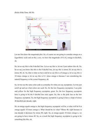 (Refer Slide Time: 00:30)
Let me first draw the magnitude plot. So, of course we are going to consider omega on a
logarithmic scale and on the y axis, we have the magnitude of G of j omega in decibels,
ok.
So, let us say this is the 0 decibel line. Let us say this is, let me I just redraw this ok. So,
let us say you know like this is the 0 decibel line, let say this is minus 20, let say this is
minus 40, ok. So, that is what we have and let us say this is of omega n, let us say this is
10 times omega n, let us say this is 0.1 times omega n because I am considering the
natural frequency or the corner frequency, ok.
So, let me use the same color code as yesterday for what you say asymptotes. Let me just
scroll up and see what colors are used. So, for the low frequency asymptote, I use pink
and yellow for the high frequency asymptote, great. So, the low frequency asymptote
here is going to be the 0 decibel line once again. So, this is the pink line as the low
frequency asymptote. So, the high frequency asymptote is going to have a slope of minus
40 decibels per decade, right.
So, at omega equals omega n, the high frequency asymptote will be, a value will be 0 at
omega equals 10 times omega n. What should be its value? Minus 40, right because in
one decade it decreases by minus 40, right. So, at omega equals 10 times omega n, we
are going to have minus 40. So, as a result the high frequency asymptote is going to be
something like this, ok.
 