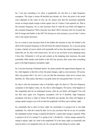 So, I am just extending it to show it graphically ok, but this is a high frequency
asymptote. The slope is minus 40 decibels per decade, ok. Now, the point is the actual
curve depends on the value of zeta, ok. So, please note that the maximum amplitude
occurs at omega equals omega n times square root of 1 minus 2 zeta squared, ok. That is
the resonant frequency. So, as zeta increases from 0, what do you think will happen to
this resonant frequency? Will it become less than? Will it become red? Go towards the
left of omega and further to the left? Yes because as zeta increases, you see that 1 minus
zeta 2 zeta square decreases.
So, as a result as zeta increases from 0, the further the increase in zeta, the further is the
shift of the resonant frequency to the left from the natural frequency. So, I am just going
to draw a family of curves which will essentially tell us how the natural frequency curve
looks like, ok. So, this is the actual curve. So, let us say you know at low damping ratios
I have this. Ultimately it will go and contain as the damping ratio increases, the peak
essentially shifts further and further to the left, but anyway after some time everything
goes to the high frequency asymptote, right.
So, I am just drawing a freehand sketch. So, please pardon the approximate diagram, ok.
So, what happens is that this is how the peak changes, right as zeta increases. Of course,
after zeta greater than 1 by root 2, you see that the maximum value never crosses zero
decibels, ok. That means, that there is no peak assets for zeta greater than 1 by root 2.
So, that is why the maximum value is 0 decibels, right. So, that is it. The low frequency
asymptote is the highest value, ok. So, that is what happens. Of course, what happens to
this magnitude plot for an undamped system, what do you think will happen? You will
see that once again low frequency asymptote will be 0 decibels, high frequency
asymptote will have a slope of minus 40 decibels per decade, but what will happen at
omega equals omega n you will see that the amplitude will blow up to infinity, right.
So, essentially that is what we have, right. So, essentially it is going to be a very high
amplitude. So, what do I mean by that. Let us say you know like let us say we consider
the undamped system omega n squared divided by s square plus omega n squared. What
is going to be G of j omega? It is going to be 1 divided by 1 minus omega squared by
omega n square, right. So, what is the amplitude? It is the same, right; so essentially, but
anyway there is no imaginary term, ok. So, you get the same thing in a sense, right.
 