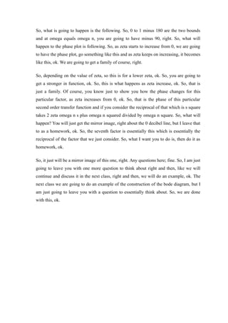 So, what is going to happen is the following. So, 0 to 1 minus 180 are the two bounds
and at omega equals omega n, you are going to have minus 90, right. So, what will
happen to the phase plot is following. So, as zeta starts to increase from 0, we are going
to have the phase plot, go something like this and as zeta keeps on increasing, it becomes
like this, ok. We are going to get a family of course, right.
So, depending on the value of zeta, so this is for a lower zeta, ok. So, you are going to
get a stronger in function, ok. So, this is what happens as zeta increase, ok. So, that is
just a family. Of course, you know just to show you how the phase changes for this
particular factor, as zeta increases from 0, ok. So, that is the phase of this particular
second order transfer function and if you consider the reciprocal of that which is s square
takes 2 zeta omega n s plus omega n squared divided by omega n square. So, what will
happen? You will just get the mirror image, right about the 0 decibel line, but I leave that
to as a homework, ok. So, the seventh factor is essentially this which is essentially the
reciprocal of the factor that we just consider. So, what I want you to do is, then do it as
homework, ok.
So, it just will be a mirror image of this one, right. Any questions here; fine. So, I am just
going to leave you with one more question to think about right and then, like we will
continue and discuss it in the next class, right and then, we will do an example, ok. The
next class we are going to do an example of the construction of the bode diagram, but I
am just going to leave you with a question to essentially think about. So, we are done
with this, ok.
 