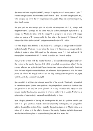 So, now what is the magnitude of G 2 j omega? It is going to be 1 square root of 1 plus T
squared omega squared that would be square root of 1 plus T 1 square omega square. So,
what can you say about the two magnitudes same, right. They are equal in magnitude,
right for all omega.
So, you give me any omega, you can see that the magnitude of G 1 j omega and
magnitude of G 2 j omega are the same. Now, let us look at magnet, a phase of G 1 j
omega, ok. What is the phase of G 1 j omega? It is going to be tan inverse of T omega
minus tan inverse of T 1 omega, right. So, then what is the phase of G 2 j omega? It is
going to be minus tan inverse of T omega minus tan inverse of T 1, right.
So, what do you think happens to the phase of G 1 j omega? As omega tends to infinity
tends to 0, right. What can you say about the phase of G 2 j omega. As omega tends to
infinity, it tends to minus 180 which has the minimum phase G 1, right and see G 2 j
omega phase tends to minus 180, G 1 tends to 0, right. So, I hope it is clear.
Now, why the system with the transfer function G 1 is called minimum phase and why
the system is the transfer function G 2 j G 2 s is called non-minimum phase? So, in
essence what we are saying is that if you give me two systems whose transfer functions
have the same magnitude characteristics, the minimum phase system will have the lower
phase. Of course, the thing is that like we are only looking at the magnitude per, right
with this, with the essentially sin, right.
So, essentially it will have the minimal phase like of the two, ok. That is why it is called
as a minimum phase system. The question I am going to leave you with is that how can
we generalize it for any nth order system? Let us say you know like what was our
general transfer function, you remember G of s was n of s by d of s, right. N of s was a
polynomial of order m d of s was a polynomial of order n, right.
How can you generalize it for any nth order system? So, that is a question I leave you
with or if I give you bode plot of a transfer function by looking at it, can you get the
relative degree of the system. What I mean by the relative degree is n. What is called as n
minus m? N minus m is the relative degree of the transfer function and also, figure out
whether its minimum phase or non-minimum phase, ok. Can we do that?
 