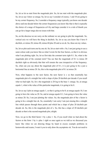 So, let us let us start from the magnitude plot. So, let me start with the magnitude plot.
So, let us say I draw so omega. So, let us say I consider of course, 1 and 10 are going to
be my corner frequency. So, I consider a frequency range typically you know one decade
above and one decade below the corner frequencies you know like that is that is typically
the choice of a range of frequencies at b by and large consider it is a rule of thumb you
can go for a larger range also no issues with that.
So, on the abscissa we are sorry on the ordinate we are going to plot the magnitude. So,
vertical axis we will have the thing in decibels. So, let us say you know like I have 0
decibels, or minus 20, minus 40, minus 60 plus 20 and so on ok. So, these are my values.
So, let us plot each term one by one ok. So, let us start with s. So, I am just going to use a
same colour code you know like as what I wrote for the four factors, so that it is obvious
what I am plotting right. So, let us first take the constant term right 0.1. So, what is the
magnitude plot of the constant term? You see that the magnitude of 0.1 is minus 20
decibels right so obviously that that will remain the case irrespective of the frequency.
So, what can you say about the magnitude plot of 0.1, it is just going to be a just a
horizontal line at minus 20. So, this is the magnitude plot of 0.1 at minus 20.
Now, what happens to the next factor, the next factor is s so that essentially has
magnitude plot of a straight line with a slope of plus 20 decibels per decade if you recall
what we had right. So, for s the magnitude is 20 log to the base 1- omega. So, at omega
equals 1, what is the value of this particular magnitude, it is going to be 0.
So, let us say I plot at omega equals 1, so that is going to be 0; at omega equals 10, I am
going to have the value as 20. So, and at omega equals 0.1, I am going to have the value
as minus 20. So, I am just plotting the values. So, the magnitude plot of the s factor is
going to be a straight line ok. So, essentially I am sorry I am just erasing this a straight
line which passes through these points and which has a slope of plus 20 decibels per
decade ok. So, this is the magnitude plot of s. So, this has a slope of 20 decibels per
decade so that is the second magnitude plot, alright.
Now, we go to the third factor 1 by s plus 1. So, if you recall what we had about the
factors or the form 1 by t s plus 1 right so once again as we told as we discussed you
know like when we are drawing things by hand in excess example problems in
homeworks and exams, I want it you to only draw the asymptotes ok. You do not need to
 