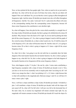 Now, we have plotted all the four graphs right. Now, what we need to do we just need to
add them. So, what will be the net sum of all these four terms, what do you think will
happen? How can I add them? So, you see that the s term is going to affect throughout all
frequencies right. And the minus 20 decibels per decade term also will affect throughout
all frequencies. And the 1 by s plus 1 term and 1 by 0.1 s plus terms the effects will come
at the corresponding starting from the corresponding corner frequencies, because till
these corner frequencies the contribution is zero decibels right.
So, what will happen, I have this plot for this s term which essentially is a straight line of
the slope of plus 20 decibels per decade, but that is going to be shifted down by minus 20
decibels. Why, because I have the factor of 0.1 right. So, let me start by plotting the bode
plot till the corner frequency of 1. So, what is going to happen I need to shift the graph of
the s term by minus 20 decibels ok, so that is what I need to do. So, if I shift by minus 20
at the frequency of 0.1, the value will become minus 40. And the value of 1, it is going to
become minus 20 so that is what is going to happen to 0.1 times s right till the corner
frequency of one.
So, what I do is that, I am going to use the red solid line to essentially draw the bode
diagram of the total transfer function the net transfer function. So, this is what is going to
happen to my; what did I do. So, this is what is going to happen to the bode diagram of
the transfer function at low frequencies till the corner frequency of plus 1.
Now, what happens at plus 1? At plus 1 the one by s plus 1 terms starts contributing a
high frequency asymptote with a slope of minus 20 decibels per decade is not it. Now,
you have so let me let me essentially write in maybe pink what I am doing ok, till 1 till
what to say omega less than 1, what I am plotting is 0.1 s, 0.1 times s right because that
is what will contribute to the magnitude plot. Between omega 1 and 10, we will have 0.1
times s times s plus 1 right.
Now, s will have a slope contribute a slope of plus 20 decibels per decade 1 divided by s
plus 1 will contribute a slope of minus 20 decibels per decade, both will the slopes will
just cancel off. So, what will I be left with, I will just very left to the horizontal line of
the same value. So, in essence my magnitude will remain constant oops right. So, my
magnitude will remain constant at minus 20 decibels per decade till I reach the slope of a
 